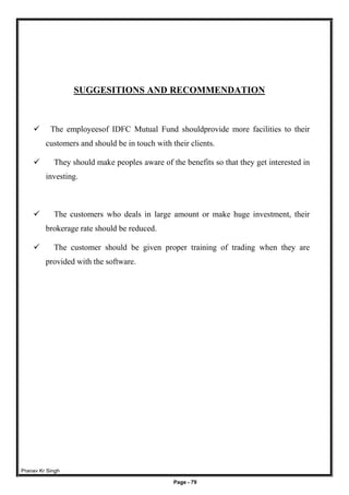 Pranav Kr Singh
Page - 79
SUGGESITIONS AND RECOMMENDATION
 The employeesof IDFC Mutual Fund shouldprovide more facilities to their
customers and should be in touch with their clients.
 They should make peoples aware of the benefits so that they get interested in
investing.
 The customers who deals in large amount or make huge investment, their
brokerage rate should be reduced.
 The customer should be given proper training of trading when they are
provided with the software.
 