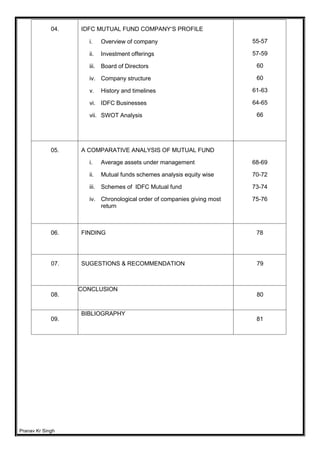 Pranav Kr Singh
04. IDFC MUTUAL FUND COMPANY’S PROFILE
i. Overview of company
ii. Investment offerings
iii. Board of Directors
iv. Company structure
v. History and timelines
vi. IDFC Businesses
vii. SWOT Analysis
55-57
57-59
60
60
61-63
64-65
66
05. A COMPARATIVE ANALYSIS OF MUTUAL FUND
i. Average assets under management
ii. Mutual funds schemes analysis equity wise
iii. Schemes of IDFC Mutual fund
iv. Chronological order of companies giving most
return
68-69
70-72
73-74
75-76
06. FINDING 78
07. SUGESTIONS & RECOMMENDATION 79
08.
CONCLUSION
80
09.
BIBLIOGRAPHY
81
 