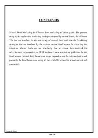 Pranav Kr Singh
Page - 80
CONCLUSION
Mutual Fund Marketing is different from marketing of other goods. The present
study try to explore the marketing strategies adopted by mutual funds, the different
7Ps that are involved in the marketing of mutual fund and also the Marketing
strategies that are involved by the various mutual fund houses for attracting the
investors. Mutual funds are not absolutely free to choose their material for
advertisement or promotion, as SEBI has issued some mandatory guidelines for the
fund houses. Mutual fund houses are more dependent on the intermediaries and
presently the fund houses are using all the available option for advertisement and
promotion.
 