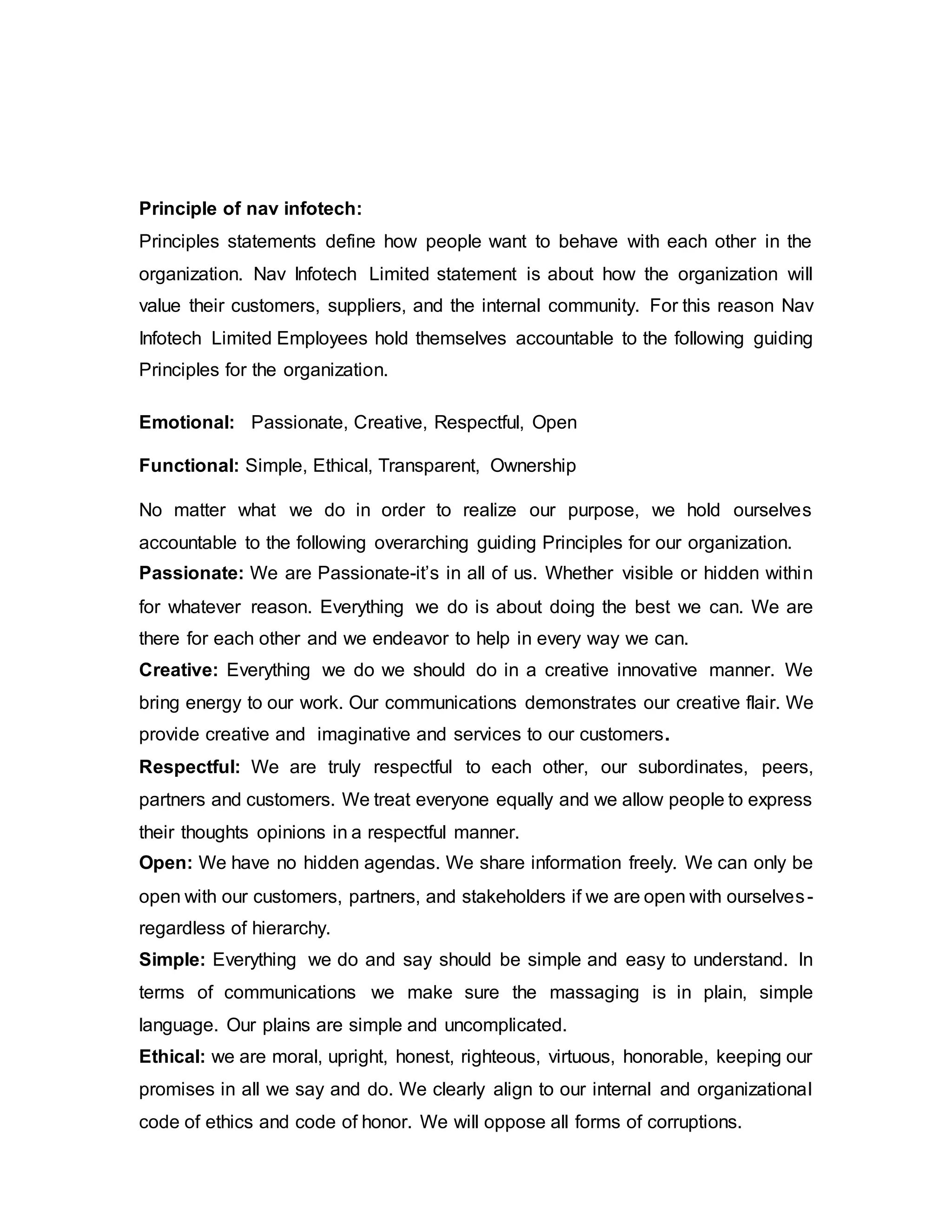 Principle of nav infotech:
Principles statements define how people want to behave with each other in the
organization. Nav Infotech Limited statement is about how the organization will
value their customers, suppliers, and the internal community. For this reason Nav
Infotech Limited Employees hold themselves accountable to the following guiding
Principles for the organization.
Emotional: Passionate, Creative, Respectful, Open
Functional: Simple, Ethical, Transparent, Ownership
No matter what we do in order to realize our purpose, we hold ourselves
accountable to the following overarching guiding Principles for our organization.
Passionate: We are Passionate-it’s in all of us. Whether visible or hidden within
for whatever reason. Everything we do is about doing the best we can. We are
there for each other and we endeavor to help in every way we can.
Creative: Everything we do we should do in a creative innovative manner. We
bring energy to our work. Our communications demonstrates our creative flair. We
provide creative and imaginative and services to our customers.
Respectful: We are truly respectful to each other, our subordinates, peers,
partners and customers. We treat everyone equally and we allow people to express
their thoughts opinions in a respectful manner.
Open: We have no hidden agendas. We share information freely. We can only be
open with our customers, partners, and stakeholders if we are open with ourselves-
regardless of hierarchy.
Simple: Everything we do and say should be simple and easy to understand. In
terms of communications we make sure the massaging is in plain, simple
language. Our plains are simple and uncomplicated.
Ethical: we are moral, upright, honest, righteous, virtuous, honorable, keeping our
promises in all we say and do. We clearly align to our internal and organizational
code of ethics and code of honor. We will oppose all forms of corruptions.
 