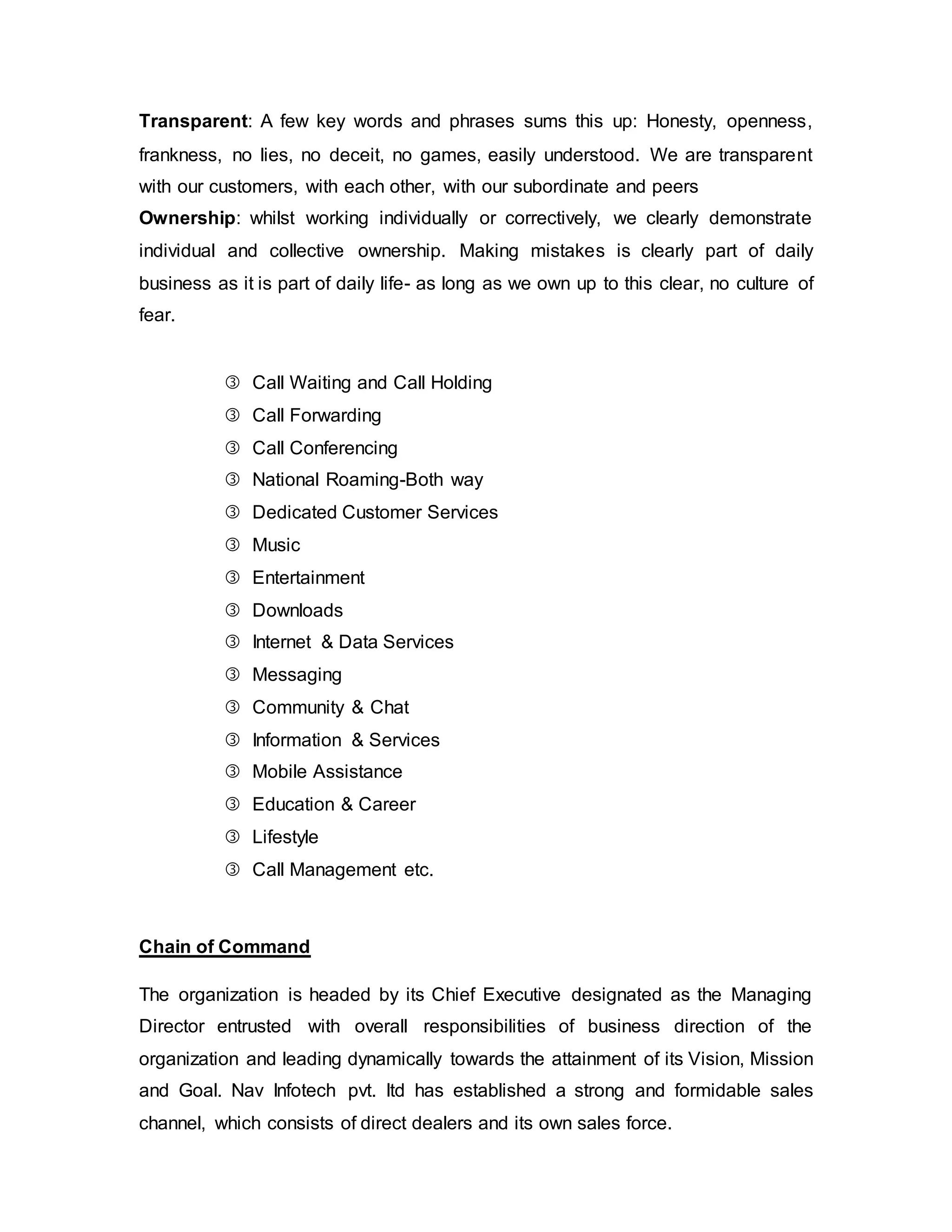 Transparent: A few key words and phrases sums this up: Honesty, openness,
frankness, no lies, no deceit, no games, easily understood. We are transparent
with our customers, with each other, with our subordinate and peers
Ownership: whilst working individually or correctively, we clearly demonstrate
individual and collective ownership. Making mistakes is clearly part of daily
business as it is part of daily life- as long as we own up to this clear, no culture of
fear.
 Call Waiting and Call Holding
 Call Forwarding
 Call Conferencing
 National Roaming-Both way
 Dedicated Customer Services
 Music
 Entertainment
 Downloads
 Internet & Data Services
 Messaging
 Community & Chat
 Information & Services
 Mobile Assistance
 Education & Career
 Lifestyle
 Call Management etc.
Chain of Command
The organization is headed by its Chief Executive designated as the Managing
Director entrusted with overall responsibilities of business direction of the
organization and leading dynamically towards the attainment of its Vision, Mission
and Goal. Nav Infotech pvt. ltd has established a strong and formidable sales
channel, which consists of direct dealers and its own sales force.
 