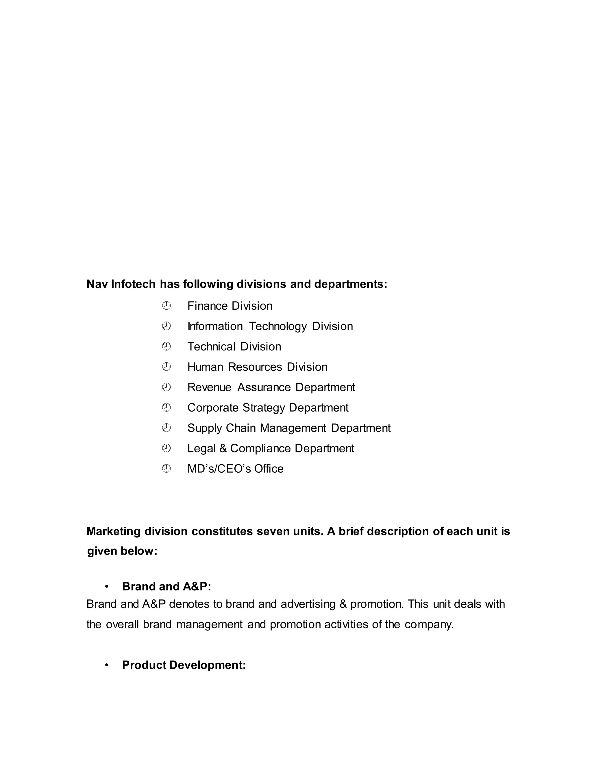 Nav Infotech has following divisions and departments:
 Finance Division
 Information Technology Division
 Technical Division
 Human Resources Division
 Revenue Assurance Department
 Corporate Strategy Department
 Supply Chain Management Department
 Legal & Compliance Department
 MD’s/CEO’s Office
Marketing division constitutes seven units. A brief description of each unit is
given below:
• Brand and A&P:
Brand and A&P denotes to brand and advertising & promotion. This unit deals with
the overall brand management and promotion activities of the company.
• Product Development:
 