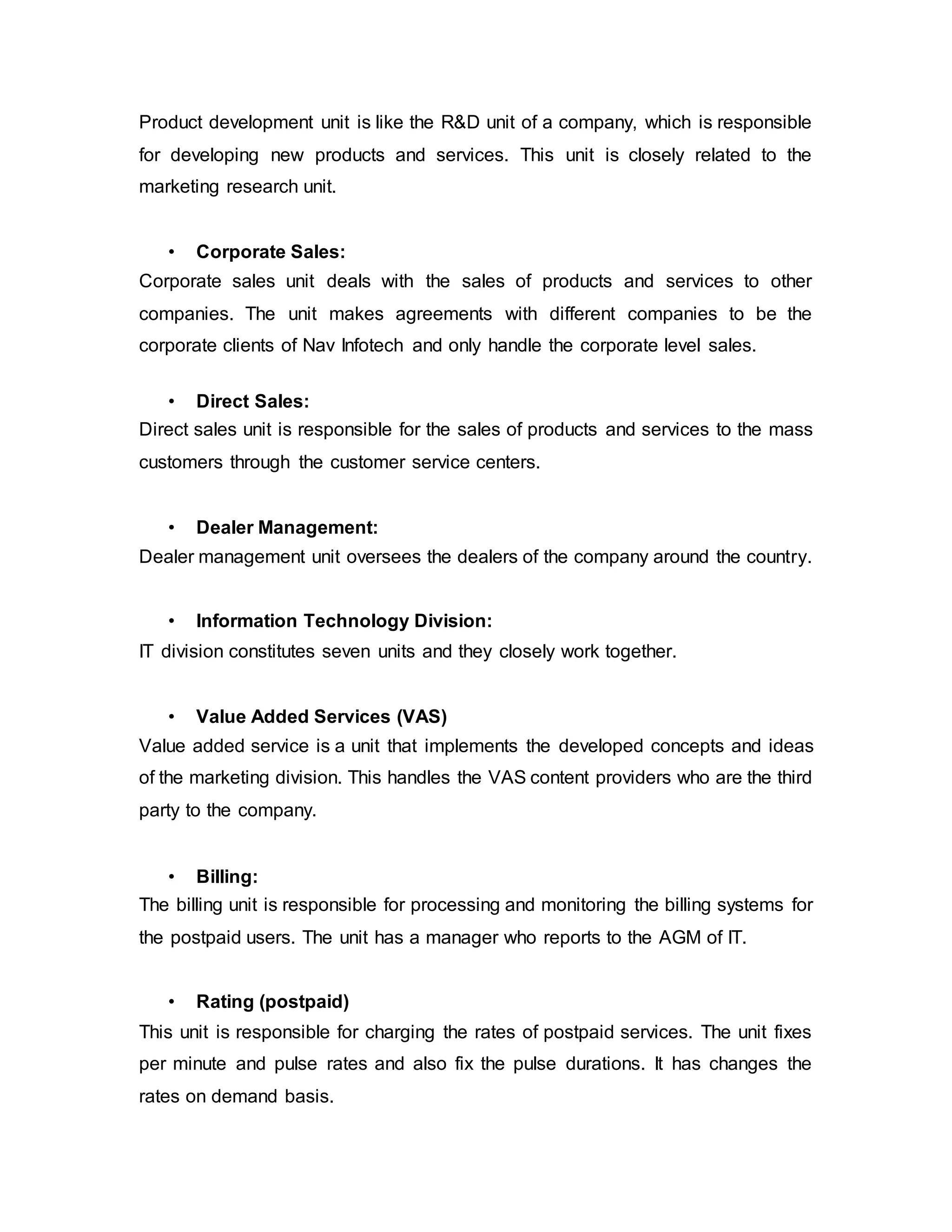 Product development unit is like the R&D unit of a company, which is responsible
for developing new products and services. This unit is closely related to the
marketing research unit.
• Corporate Sales:
Corporate sales unit deals with the sales of products and services to other
companies. The unit makes agreements with different companies to be the
corporate clients of Nav Infotech and only handle the corporate level sales.
• Direct Sales:
Direct sales unit is responsible for the sales of products and services to the mass
customers through the customer service centers.
• Dealer Management:
Dealer management unit oversees the dealers of the company around the country.
• Information Technology Division:
IT division constitutes seven units and they closely work together.
• Value Added Services (VAS)
Value added service is a unit that implements the developed concepts and ideas
of the marketing division. This handles the VAS content providers who are the third
party to the company.
• Billing:
The billing unit is responsible for processing and monitoring the billing systems for
the postpaid users. The unit has a manager who reports to the AGM of IT.
• Rating (postpaid)
This unit is responsible for charging the rates of postpaid services. The unit fixes
per minute and pulse rates and also fix the pulse durations. It has changes the
rates on demand basis.
 
