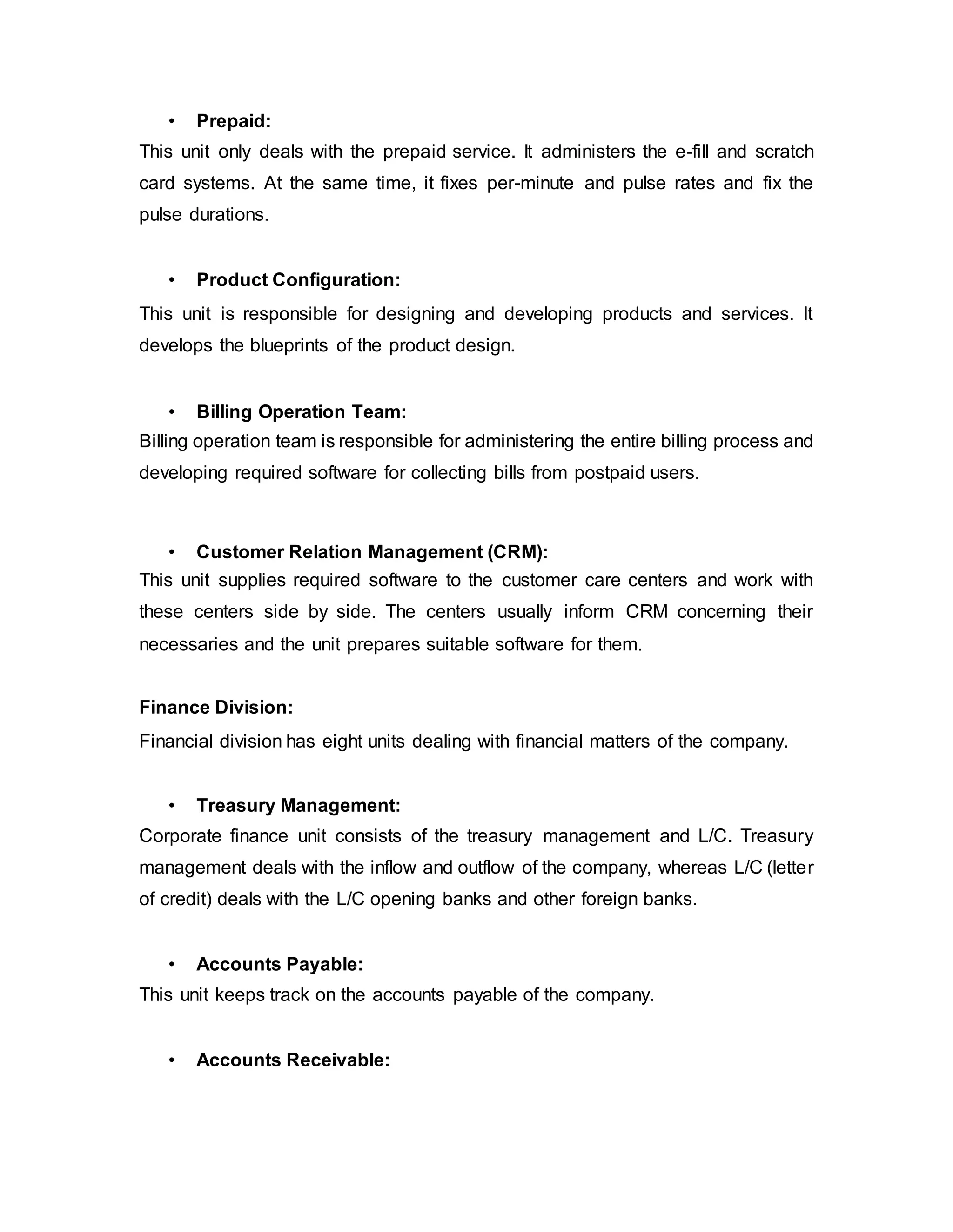 • Prepaid:
This unit only deals with the prepaid service. It administers the e-fill and scratch
card systems. At the same time, it fixes per-minute and pulse rates and fix the
pulse durations.
• Product Configuration:
This unit is responsible for designing and developing products and services. It
develops the blueprints of the product design.
• Billing Operation Team:
Billing operation team is responsible for administering the entire billing process and
developing required software for collecting bills from postpaid users.
• Customer Relation Management (CRM):
This unit supplies required software to the customer care centers and work with
these centers side by side. The centers usually inform CRM concerning their
necessaries and the unit prepares suitable software for them.
Finance Division:
Financial division has eight units dealing with financial matters of the company.
• Treasury Management:
Corporate finance unit consists of the treasury management and L/C. Treasury
management deals with the inflow and outflow of the company, whereas L/C (letter
of credit) deals with the L/C opening banks and other foreign banks.
• Accounts Payable:
This unit keeps track on the accounts payable of the company.
• Accounts Receivable:
 