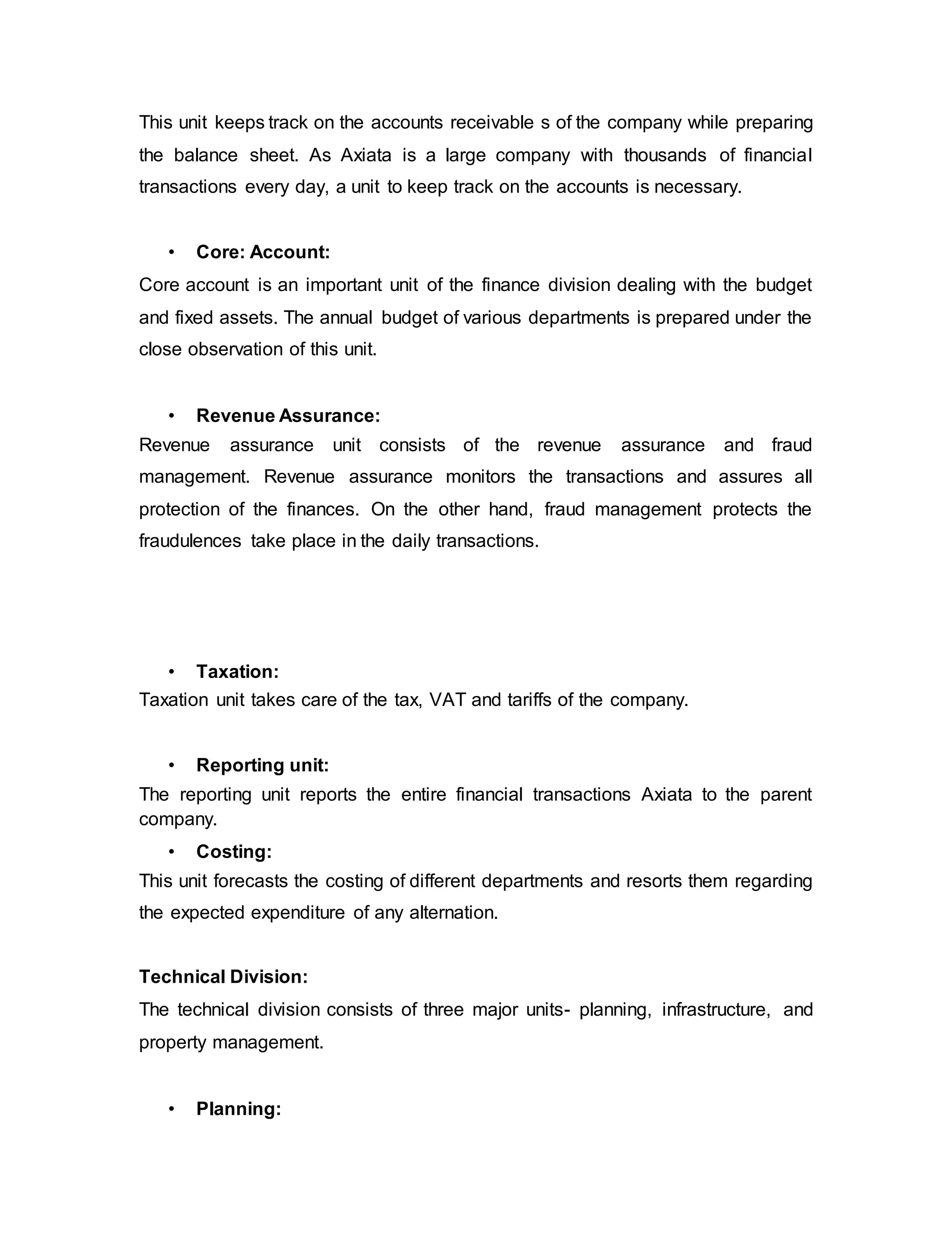 This unit keeps track on the accounts receivable s of the company while preparing
the balance sheet. As Axiata is a large company with thousands of financial
transactions every day, a unit to keep track on the accounts is necessary.
• Core: Account:
Core account is an important unit of the finance division dealing with the budget
and fixed assets. The annual budget of various departments is prepared under the
close observation of this unit.
• Revenue Assurance:
Revenue assurance unit consists of the revenue assurance and fraud
management. Revenue assurance monitors the transactions and assures all
protection of the finances. On the other hand, fraud management protects the
fraudulences take place in the daily transactions.
• Taxation:
Taxation unit takes care of the tax, VAT and tariffs of the company.
• Reporting unit:
The reporting unit reports the entire financial transactions Axiata to the parent
company.
• Costing:
This unit forecasts the costing of different departments and resorts them regarding
the expected expenditure of any alternation.
Technical Division:
The technical division consists of three major units- planning, infrastructure, and
property management.
• Planning:
 