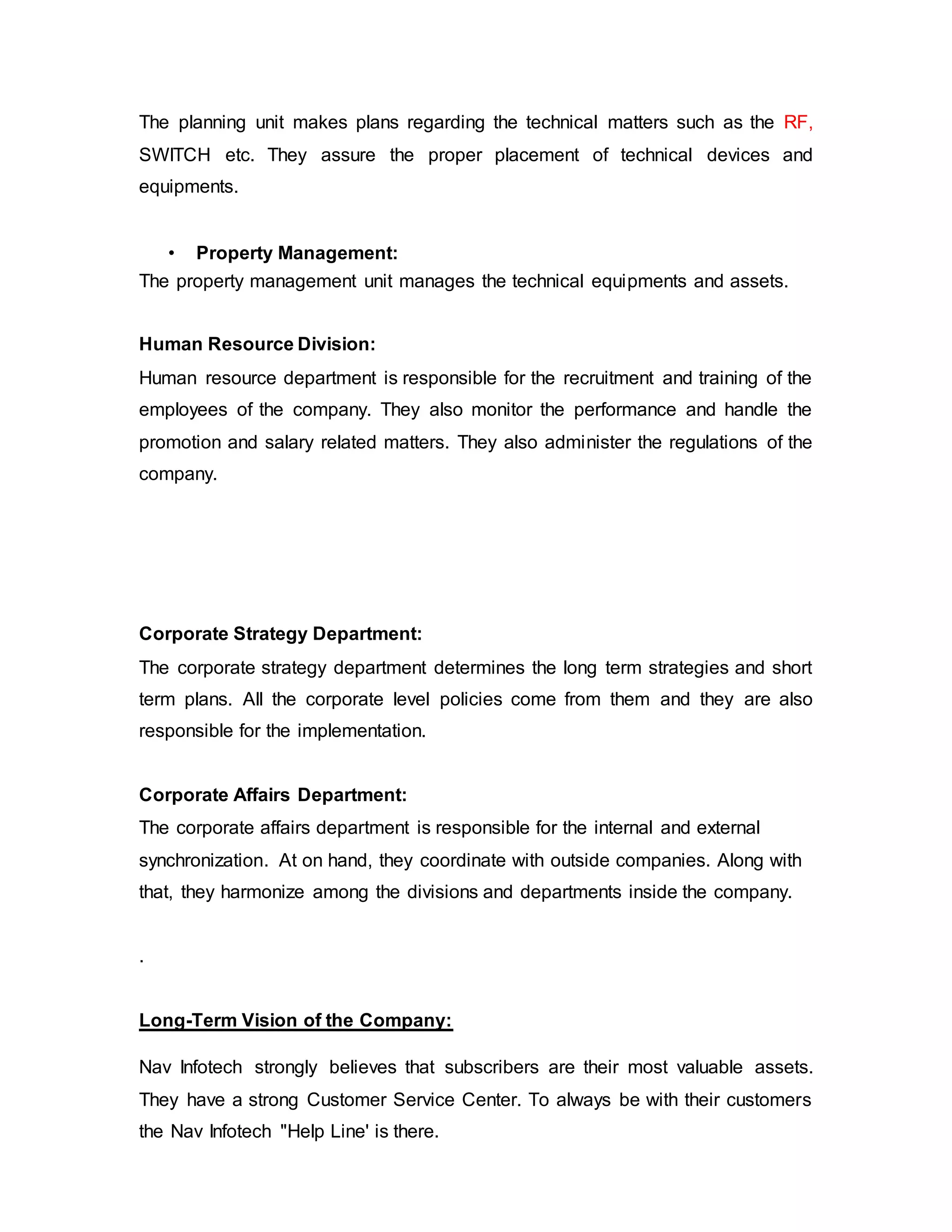 The planning unit makes plans regarding the technical matters such as the RF,
SWITCH etc. They assure the proper placement of technical devices and
equipments.
• Property Management:
The property management unit manages the technical equipments and assets.
Human Resource Division:
Human resource department is responsible for the recruitment and training of the
employees of the company. They also monitor the performance and handle the
promotion and salary related matters. They also administer the regulations of the
company.
Corporate Strategy Department:
The corporate strategy department determines the long term strategies and short
term plans. All the corporate level policies come from them and they are also
responsible for the implementation.
Corporate Affairs Department:
The corporate affairs department is responsible for the internal and external
synchronization. At on hand, they coordinate with outside companies. Along with
that, they harmonize among the divisions and departments inside the company.
.
Long-Term Vision of the Company:
Nav Infotech strongly believes that subscribers are their most valuable assets.
They have a strong Customer Service Center. To always be with their customers
the Nav Infotech "Help Line' is there.
 