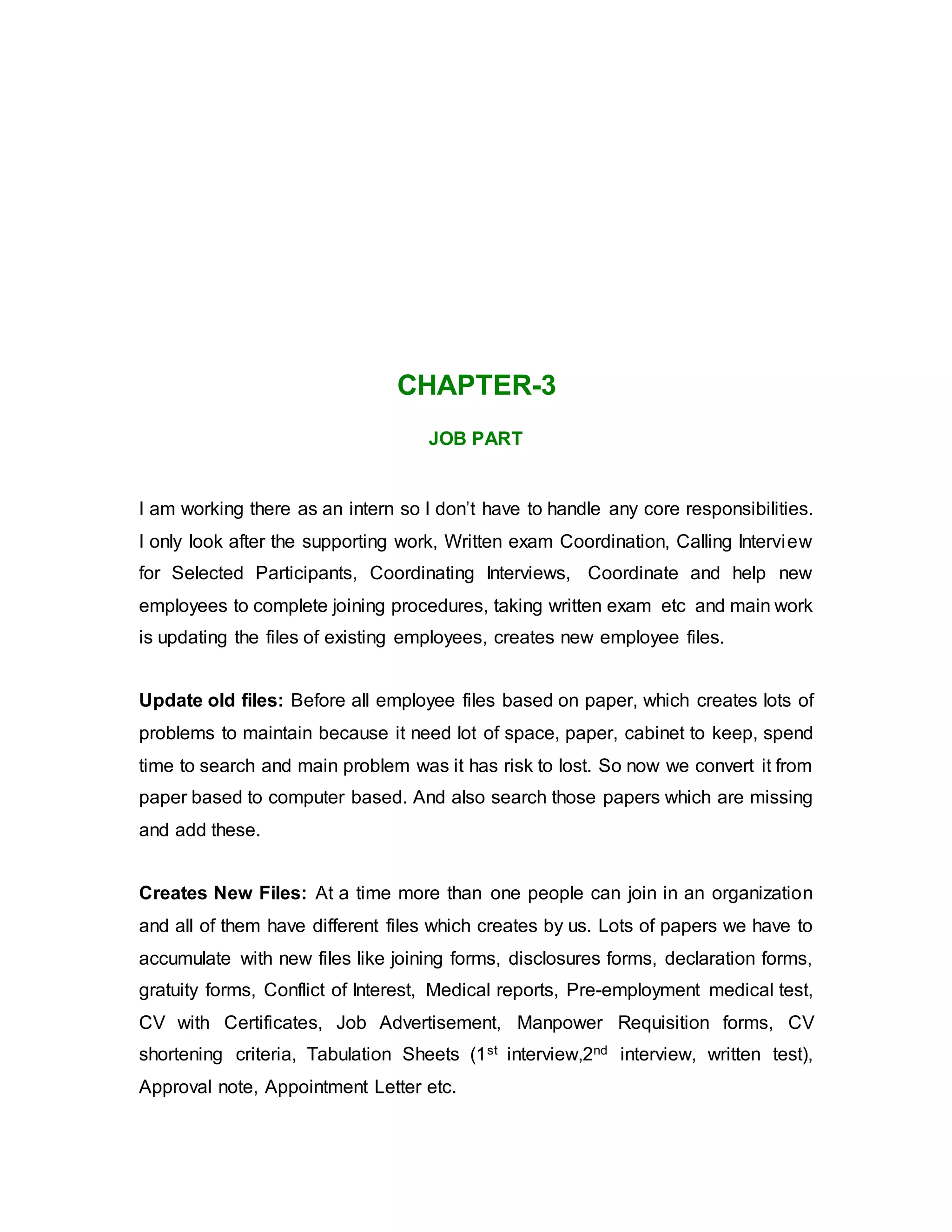 CHAPTER-3
JOB PART
I am working there as an intern so I don’t have to handle any core responsibilities.
I only look after the supporting work, Written exam Coordination, Calling Interview
for Selected Participants, Coordinating Interviews, Coordinate and help new
employees to complete joining procedures, taking written exam etc and main work
is updating the files of existing employees, creates new employee files.
Update old files: Before all employee files based on paper, which creates lots of
problems to maintain because it need lot of space, paper, cabinet to keep, spend
time to search and main problem was it has risk to lost. So now we convert it from
paper based to computer based. And also search those papers which are missing
and add these.
Creates New Files: At a time more than one people can join in an organization
and all of them have different files which creates by us. Lots of papers we have to
accumulate with new files like joining forms, disclosures forms, declaration forms,
gratuity forms, Conflict of Interest, Medical reports, Pre-employment medical test,
CV with Certificates, Job Advertisement, Manpower Requisition forms, CV
shortening criteria, Tabulation Sheets (1st interview,2nd interview, written test),
Approval note, Appointment Letter etc.
 