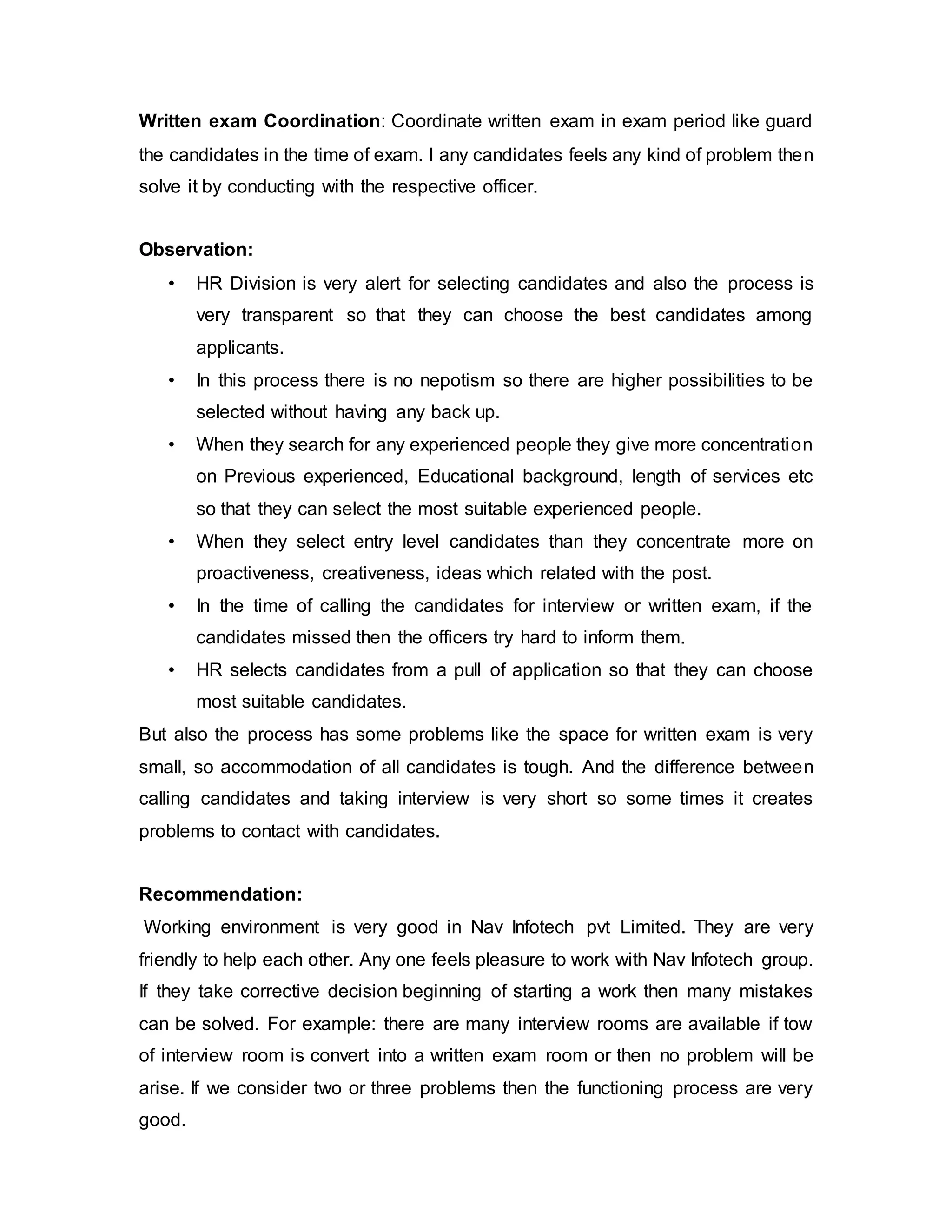 Written exam Coordination: Coordinate written exam in exam period like guard
the candidates in the time of exam. I any candidates feels any kind of problem then
solve it by conducting with the respective officer.
Observation:
• HR Division is very alert for selecting candidates and also the process is
very transparent so that they can choose the best candidates among
applicants.
• In this process there is no nepotism so there are higher possibilities to be
selected without having any back up.
• When they search for any experienced people they give more concentration
on Previous experienced, Educational background, length of services etc
so that they can select the most suitable experienced people.
• When they select entry level candidates than they concentrate more on
proactiveness, creativeness, ideas which related with the post.
• In the time of calling the candidates for interview or written exam, if the
candidates missed then the officers try hard to inform them.
• HR selects candidates from a pull of application so that they can choose
most suitable candidates.
But also the process has some problems like the space for written exam is very
small, so accommodation of all candidates is tough. And the difference between
calling candidates and taking interview is very short so some times it creates
problems to contact with candidates.
Recommendation:
Working environment is very good in Nav Infotech pvt Limited. They are very
friendly to help each other. Any one feels pleasure to work with Nav Infotech group.
If they take corrective decision beginning of starting a work then many mistakes
can be solved. For example: there are many interview rooms are available if tow
of interview room is convert into a written exam room or then no problem will be
arise. If we consider two or three problems then the functioning process are very
good.
 