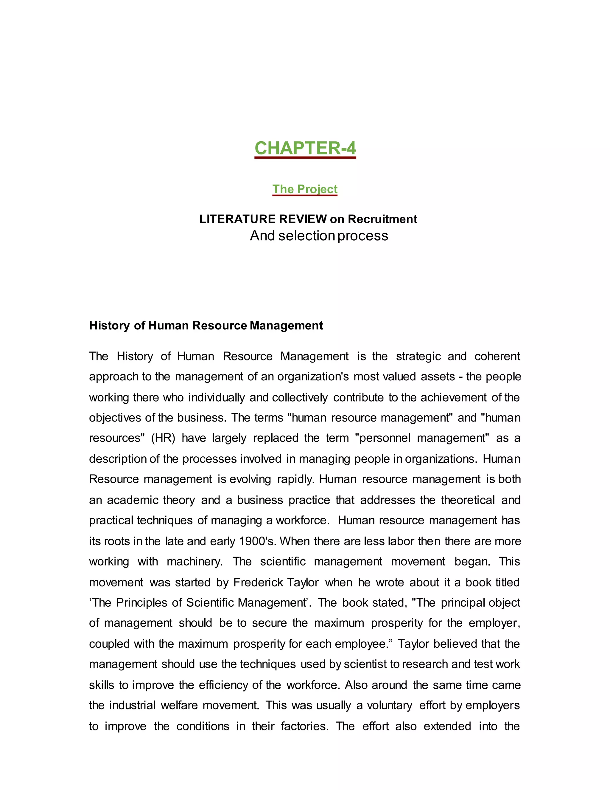 CHAPTER-4
The Project
LITERATURE REVIEW on Recruitment
And selectionprocess
History of Human Resource Management
The History of Human Resource Management is the strategic and coherent
approach to the management of an organization's most valued assets - the people
working there who individually and collectively contribute to the achievement of the
objectives of the business. The terms "human resource management" and "human
resources" (HR) have largely replaced the term "personnel management" as a
description of the processes involved in managing people in organizations. Human
Resource management is evolving rapidly. Human resource management is both
an academic theory and a business practice that addresses the theoretical and
practical techniques of managing a workforce. Human resource management has
its roots in the late and early 1900's. When there are less labor then there are more
working with machinery. The scientific management movement began. This
movement was started by Frederick Taylor when he wrote about it a book titled
‘The Principles of Scientific Management’. The book stated, "The principal object
of management should be to secure the maximum prosperity for the employer,
coupled with the maximum prosperity for each employee.” Taylor believed that the
management should use the techniques used by scientist to research and test work
skills to improve the efficiency of the workforce. Also around the same time came
the industrial welfare movement. This was usually a voluntary effort by employers
to improve the conditions in their factories. The effort also extended into the
 