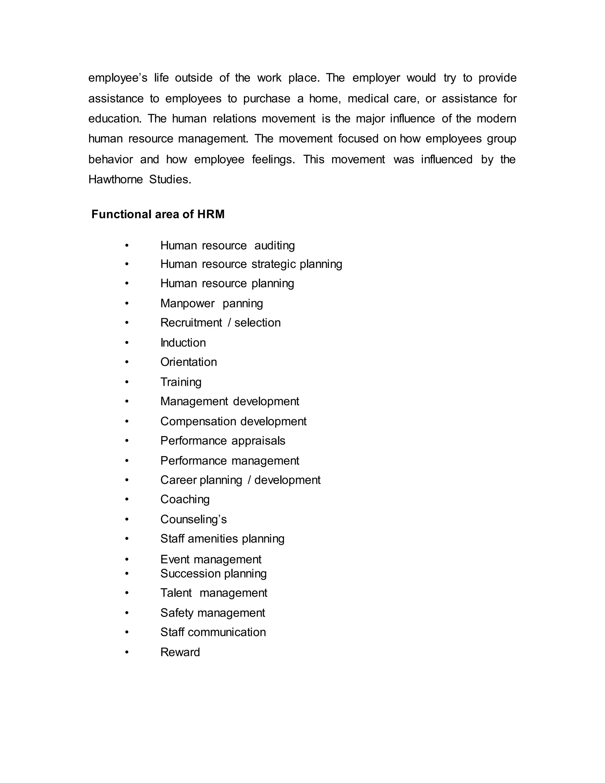 employee’s life outside of the work place. The employer would try to provide
assistance to employees to purchase a home, medical care, or assistance for
education. The human relations movement is the major influence of the modern
human resource management. The movement focused on how employees group
behavior and how employee feelings. This movement was influenced by the
Hawthorne Studies.
Functional area of HRM
• Human resource auditing
• Human resource strategic planning
• Human resource planning
• Manpower panning
• Recruitment / selection
• Induction
• Orientation
• Training
• Management development
• Compensation development
• Performance appraisals
• Performance management
• Career planning / development
• Coaching
• Counseling’s
• Staff amenities planning
• Event management
• Succession planning
• Talent management
• Safety management
• Staff communication
• Reward
 