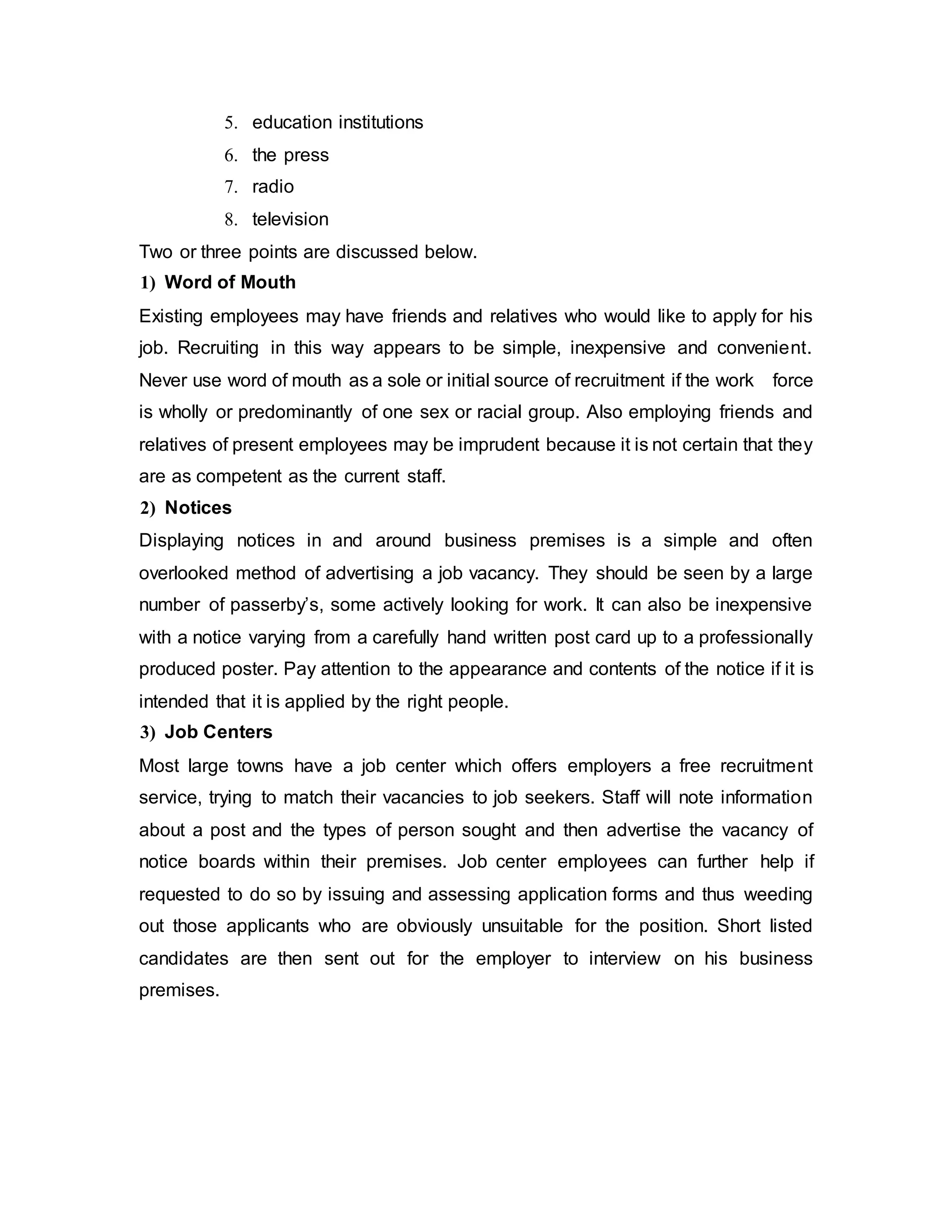 5. education institutions
6. the press
7. radio
8. television
Two or three points are discussed below.
1) Word of Mouth
Existing employees may have friends and relatives who would like to apply for his
job. Recruiting in this way appears to be simple, inexpensive and convenient.
Never use word of mouth as a sole or initial source of recruitment if the work force
is wholly or predominantly of one sex or racial group. Also employing friends and
relatives of present employees may be imprudent because it is not certain that they
are as competent as the current staff.
2) Notices
Displaying notices in and around business premises is a simple and often
overlooked method of advertising a job vacancy. They should be seen by a large
number of passerby’s, some actively looking for work. It can also be inexpensive
with a notice varying from a carefully hand written post card up to a professionally
produced poster. Pay attention to the appearance and contents of the notice if it is
intended that it is applied by the right people.
3) Job Centers
Most large towns have a job center which offers employers a free recruitment
service, trying to match their vacancies to job seekers. Staff will note information
about a post and the types of person sought and then advertise the vacancy of
notice boards within their premises. Job center employees can further help if
requested to do so by issuing and assessing application forms and thus weeding
out those applicants who are obviously unsuitable for the position. Short listed
candidates are then sent out for the employer to interview on his business
premises.
 