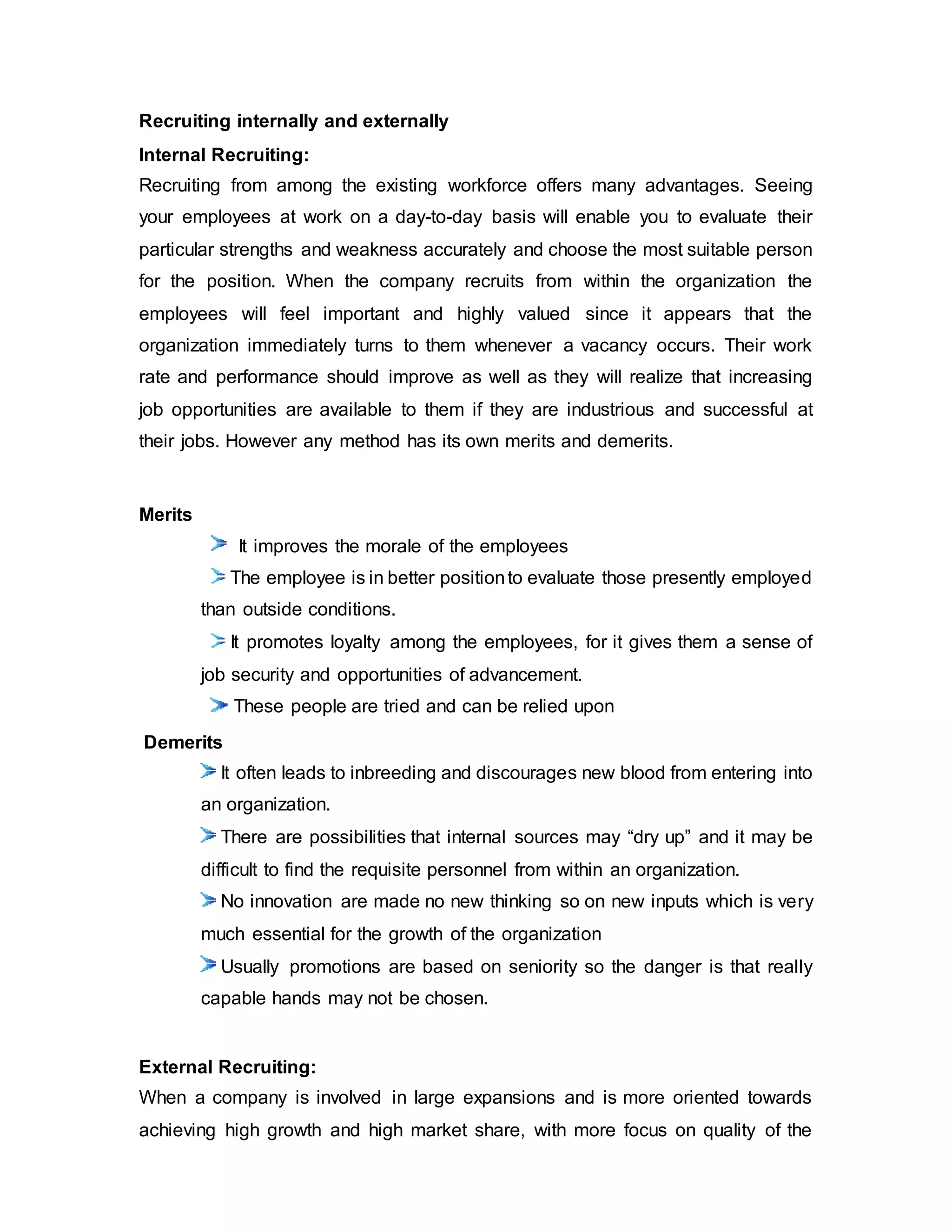 Recruiting internally and externally
Internal Recruiting:
Recruiting from among the existing workforce offers many advantages. Seeing
your employees at work on a day-to-day basis will enable you to evaluate their
particular strengths and weakness accurately and choose the most suitable person
for the position. When the company recruits from within the organization the
employees will feel important and highly valued since it appears that the
organization immediately turns to them whenever a vacancy occurs. Their work
rate and performance should improve as well as they will realize that increasing
job opportunities are available to them if they are industrious and successful at
their jobs. However any method has its own merits and demerits.
Merits
It improves the morale of the employees
The employee is in better positionto evaluate those presently employed
than outside conditions.
It promotes loyalty among the employees, for it gives them a sense of
job security and opportunities of advancement.
These people are tried and can be relied upon
Demerits
It often leads to inbreeding and discourages new blood from entering into
an organization.
There are possibilities that internal sources may “dry up” and it may be
difficult to find the requisite personnel from within an organization.
No innovation are made no new thinking so on new inputs which is very
much essential for the growth of the organization
Usually promotions are based on seniority so the danger is that really
capable hands may not be chosen.
External Recruiting:
When a company is involved in large expansions and is more oriented towards
achieving high growth and high market share, with more focus on quality of the
 