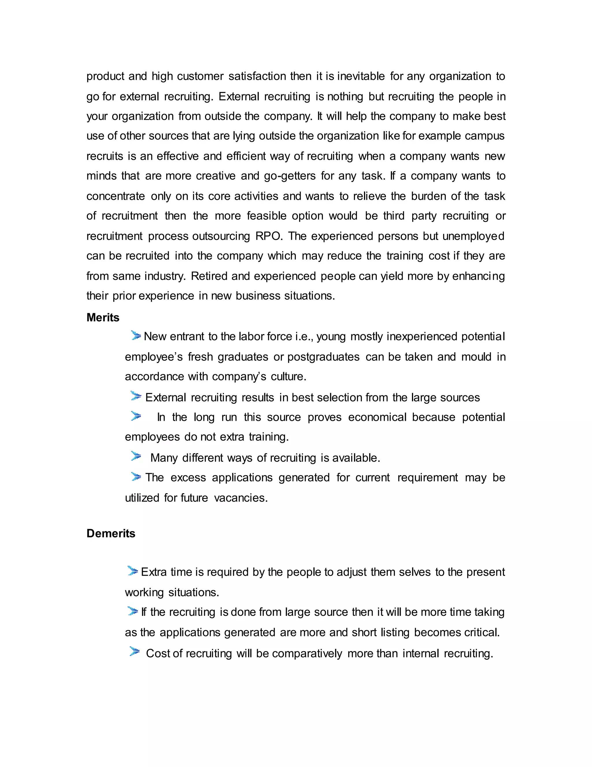 product and high customer satisfaction then it is inevitable for any organization to
go for external recruiting. External recruiting is nothing but recruiting the people in
your organization from outside the company. It will help the company to make best
use of other sources that are lying outside the organization like for example campus
recruits is an effective and efficient way of recruiting when a company wants new
minds that are more creative and go-getters for any task. If a company wants to
concentrate only on its core activities and wants to relieve the burden of the task
of recruitment then the more feasible option would be third party recruiting or
recruitment process outsourcing RPO. The experienced persons but unemployed
can be recruited into the company which may reduce the training cost if they are
from same industry. Retired and experienced people can yield more by enhancing
their prior experience in new business situations.
Merits
New entrant to the labor force i.e., young mostly inexperienced potential
employee’s fresh graduates or postgraduates can be taken and mould in
accordance with company’s culture.
External recruiting results in best selection from the large sources
In the long run this source proves economical because potential
employees do not extra training.
Many different ways of recruiting is available.
The excess applications generated for current requirement may be
utilized for future vacancies.
Demerits
Extra time is required by the people to adjust them selves to the present
working situations.
If the recruiting is done from large source then it will be more time taking
as the applications generated are more and short listing becomes critical.
Cost of recruiting will be comparatively more than internal recruiting.
 