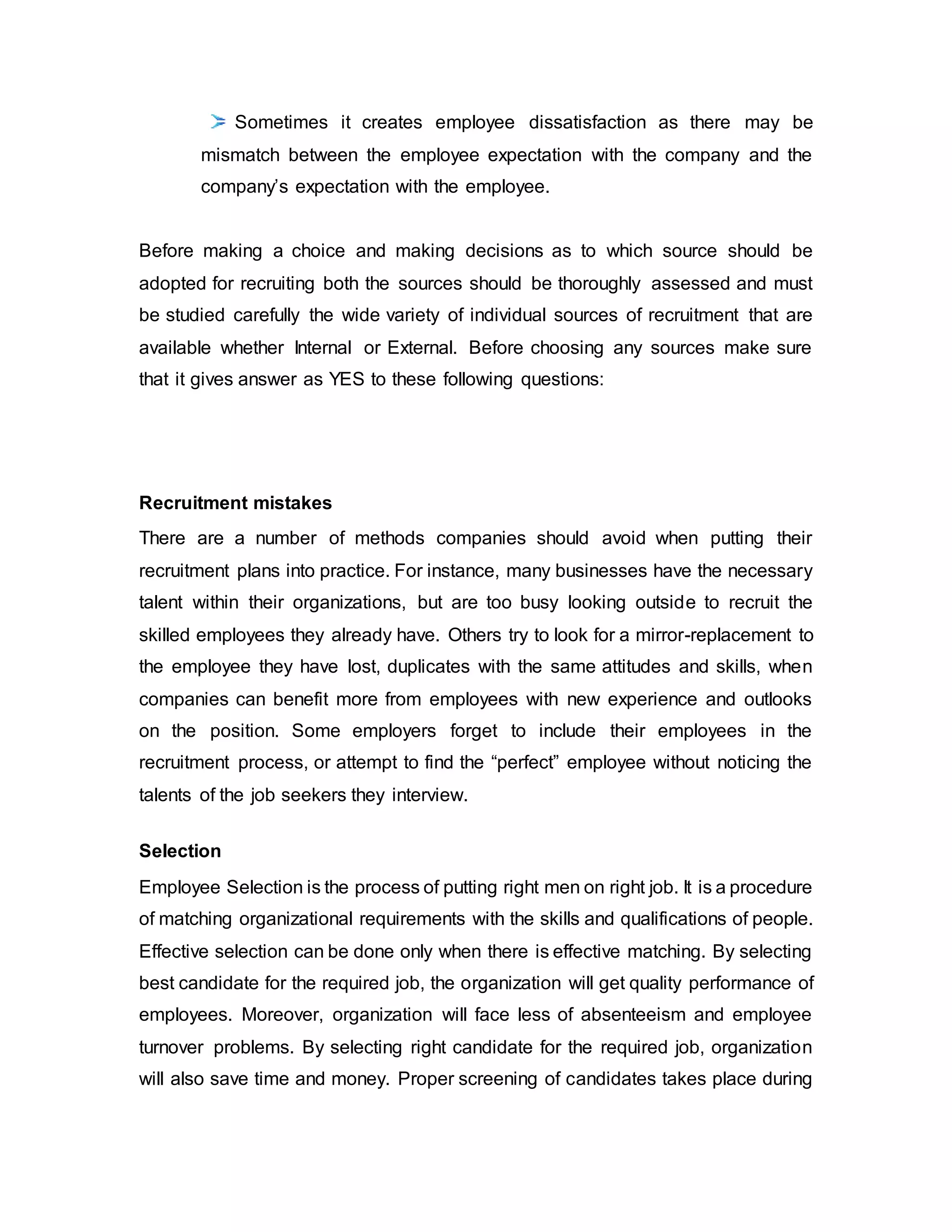 Sometimes it creates employee dissatisfaction as there may be
mismatch between the employee expectation with the company and the
company’s expectation with the employee.
Before making a choice and making decisions as to which source should be
adopted for recruiting both the sources should be thoroughly assessed and must
be studied carefully the wide variety of individual sources of recruitment that are
available whether Internal or External. Before choosing any sources make sure
that it gives answer as YES to these following questions:
Recruitment mistakes
There are a number of methods companies should avoid when putting their
recruitment plans into practice. For instance, many businesses have the necessary
talent within their organizations, but are too busy looking outside to recruit the
skilled employees they already have. Others try to look for a mirror-replacement to
the employee they have lost, duplicates with the same attitudes and skills, when
companies can benefit more from employees with new experience and outlooks
on the position. Some employers forget to include their employees in the
recruitment process, or attempt to find the “perfect” employee without noticing the
talents of the job seekers they interview.
Selection
Employee Selection is the process of putting right men on right job. It is a procedure
of matching organizational requirements with the skills and qualifications of people.
Effective selection can be done only when there is effective matching. By selecting
best candidate for the required job, the organization will get quality performance of
employees. Moreover, organization will face less of absenteeism and employee
turnover problems. By selecting right candidate for the required job, organization
will also save time and money. Proper screening of candidates takes place during
 