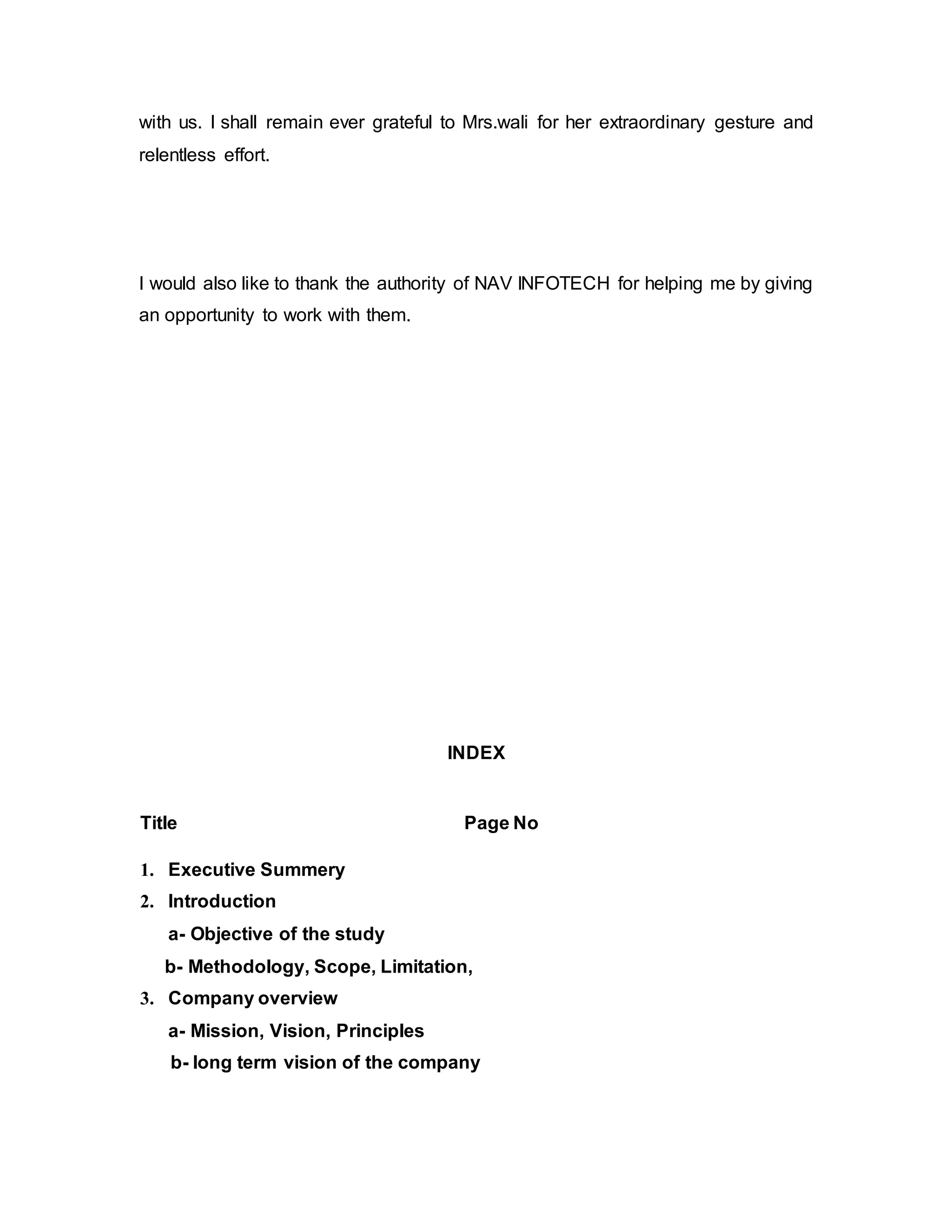 with us. I shall remain ever grateful to Mrs.wali for her extraordinary gesture and
relentless effort.
I would also like to thank the authority of NAV INFOTECH for helping me by giving
an opportunity to work with them.
INDEX
Title Page No
1. Executive Summery
2. Introduction
a- Objective of the study
b- Methodology, Scope, Limitation,
3. Company overview
a- Mission, Vision, Principles
b- long term vision of the company
 