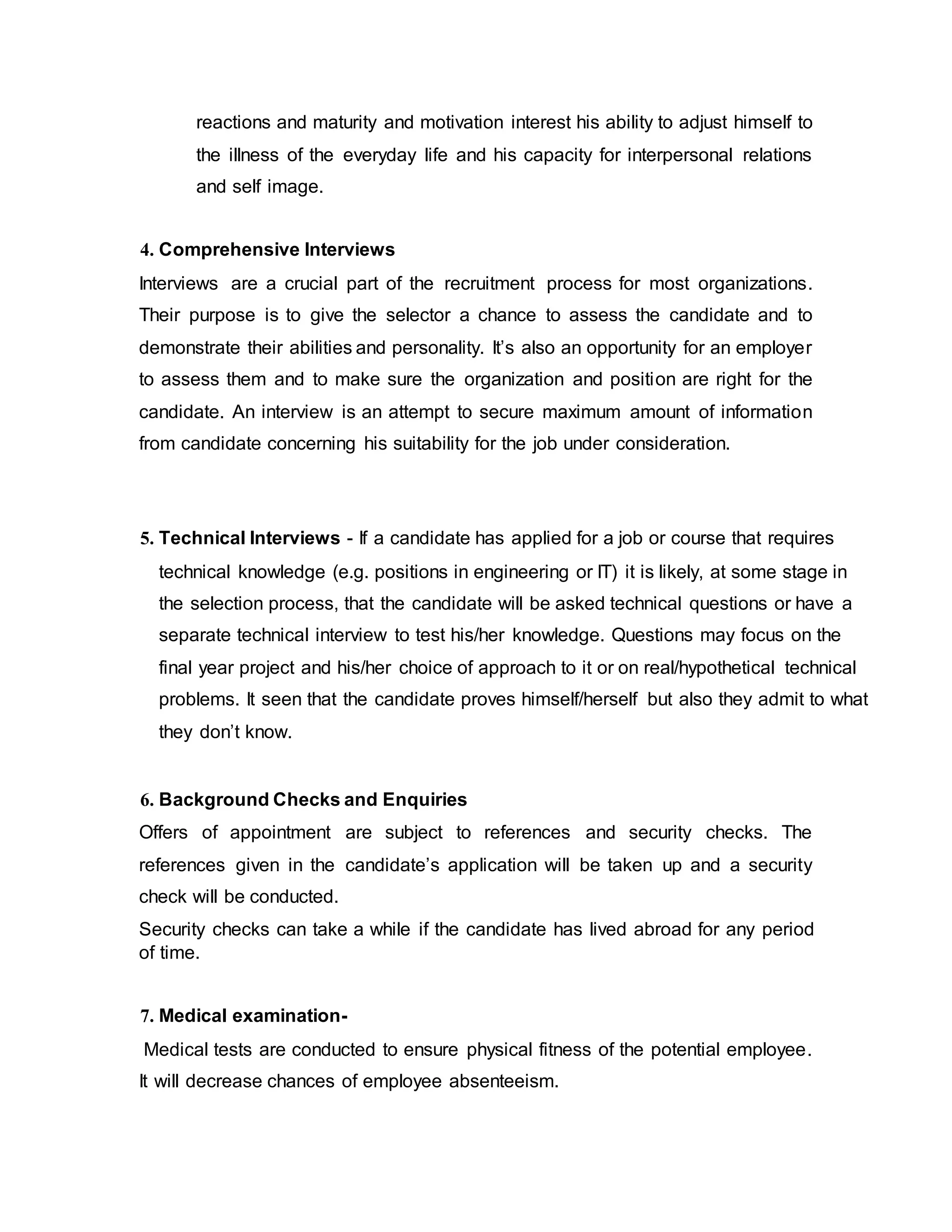 reactions and maturity and motivation interest his ability to adjust himself to
the illness of the everyday life and his capacity for interpersonal relations
and self image.
4. Comprehensive Interviews
Interviews are a crucial part of the recruitment process for most organizations.
Their purpose is to give the selector a chance to assess the candidate and to
demonstrate their abilities and personality. It’s also an opportunity for an employer
to assess them and to make sure the organization and position are right for the
candidate. An interview is an attempt to secure maximum amount of information
from candidate concerning his suitability for the job under consideration.
5. Technical Interviews - If a candidate has applied for a job or course that requires
technical knowledge (e.g. positions in engineering or IT) it is likely, at some stage in
the selection process, that the candidate will be asked technical questions or have a
separate technical interview to test his/her knowledge. Questions may focus on the
final year project and his/her choice of approach to it or on real/hypothetical technical
problems. It seen that the candidate proves himself/herself but also they admit to what
they don’t know.
6. Background Checks and Enquiries
Offers of appointment are subject to references and security checks. The
references given in the candidate’s application will be taken up and a security
check will be conducted.
Security checks can take a while if the candidate has lived abroad for any period
of time.
7. Medical examination-
Medical tests are conducted to ensure physical fitness of the potential employee.
It will decrease chances of employee absenteeism.
 