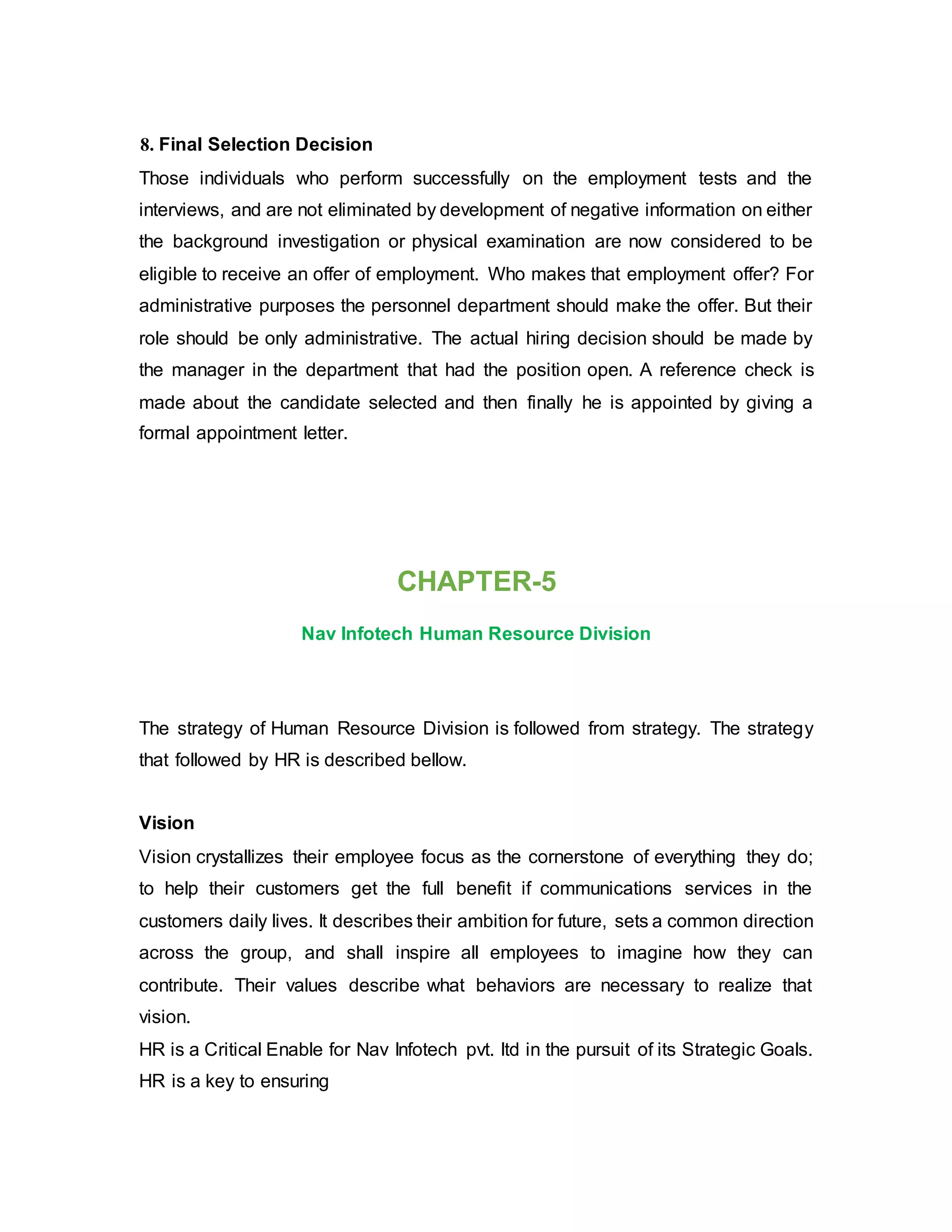 8. Final Selection Decision
Those individuals who perform successfully on the employment tests and the
interviews, and are not eliminated by development of negative information on either
the background investigation or physical examination are now considered to be
eligible to receive an offer of employment. Who makes that employment offer? For
administrative purposes the personnel department should make the offer. But their
role should be only administrative. The actual hiring decision should be made by
the manager in the department that had the position open. A reference check is
made about the candidate selected and then finally he is appointed by giving a
formal appointment letter.
CHAPTER-5
Nav Infotech Human Resource Division
The strategy of Human Resource Division is followed from strategy. The strategy
that followed by HR is described bellow.
Vision
Vision crystallizes their employee focus as the cornerstone of everything they do;
to help their customers get the full benefit if communications services in the
customers daily lives. It describes their ambition for future, sets a common direction
across the group, and shall inspire all employees to imagine how they can
contribute. Their values describe what behaviors are necessary to realize that
vision.
HR is a Critical Enable for Nav Infotech pvt. ltd in the pursuit of its Strategic Goals.
HR is a key to ensuring
 