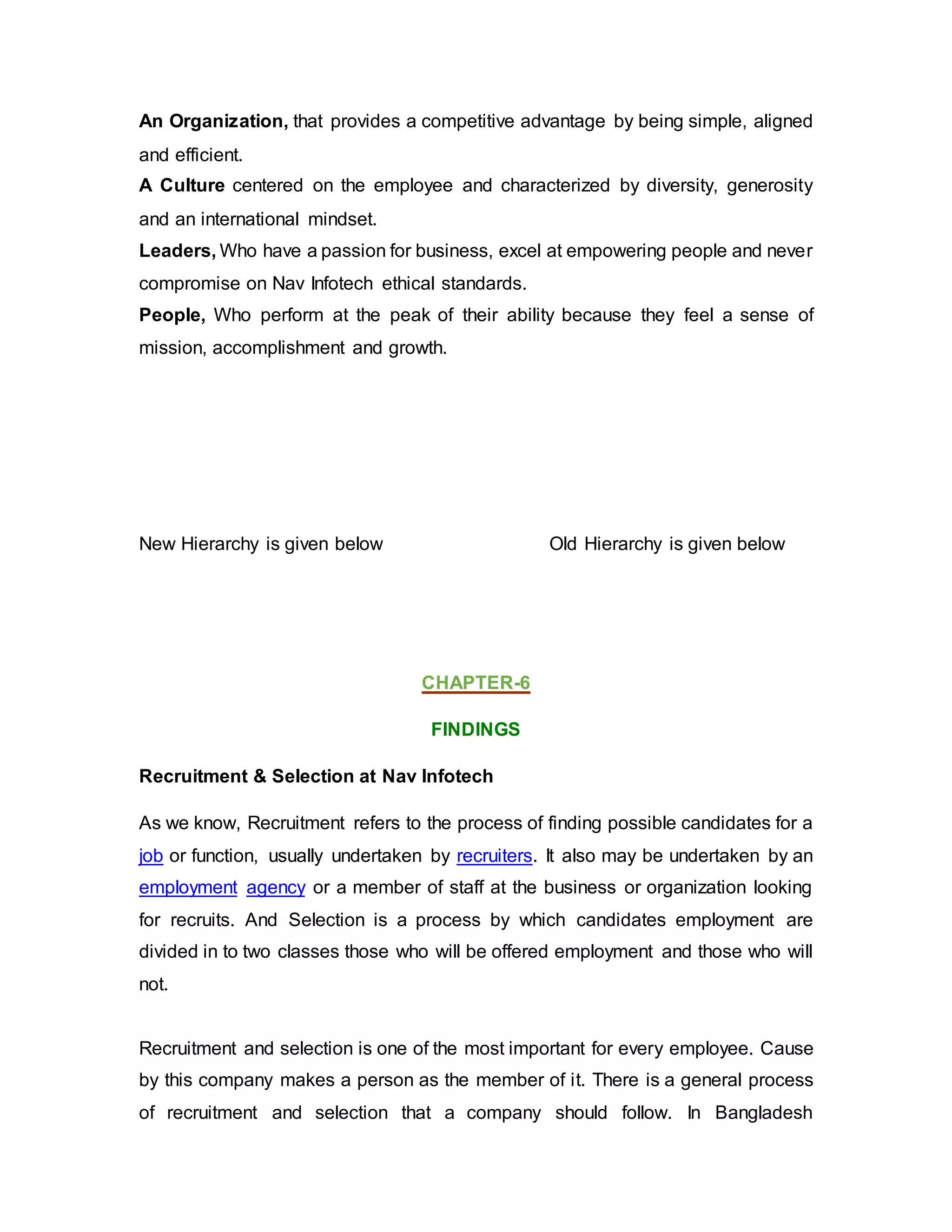 An Organization, that provides a competitive advantage by being simple, aligned
and efficient.
A Culture centered on the employee and characterized by diversity, generosity
and an international mindset.
Leaders, Who have a passion for business, excel at empowering people and never
compromise on Nav Infotech ethical standards.
People, Who perform at the peak of their ability because they feel a sense of
mission, accomplishment and growth.
New Hierarchy is given below Old Hierarchy is given below
CHAPTER-6
FINDINGS
Recruitment & Selection at Nav Infotech
As we know, Recruitment refers to the process of finding possible candidates for a
job or function, usually undertaken by recruiters. It also may be undertaken by an
employment agency or a member of staff at the business or organization looking
for recruits. And Selection is a process by which candidates employment are
divided in to two classes those who will be offered employment and those who will
not.
Recruitment and selection is one of the most important for every employee. Cause
by this company makes a person as the member of it. There is a general process
of recruitment and selection that a company should follow. In Bangladesh
 