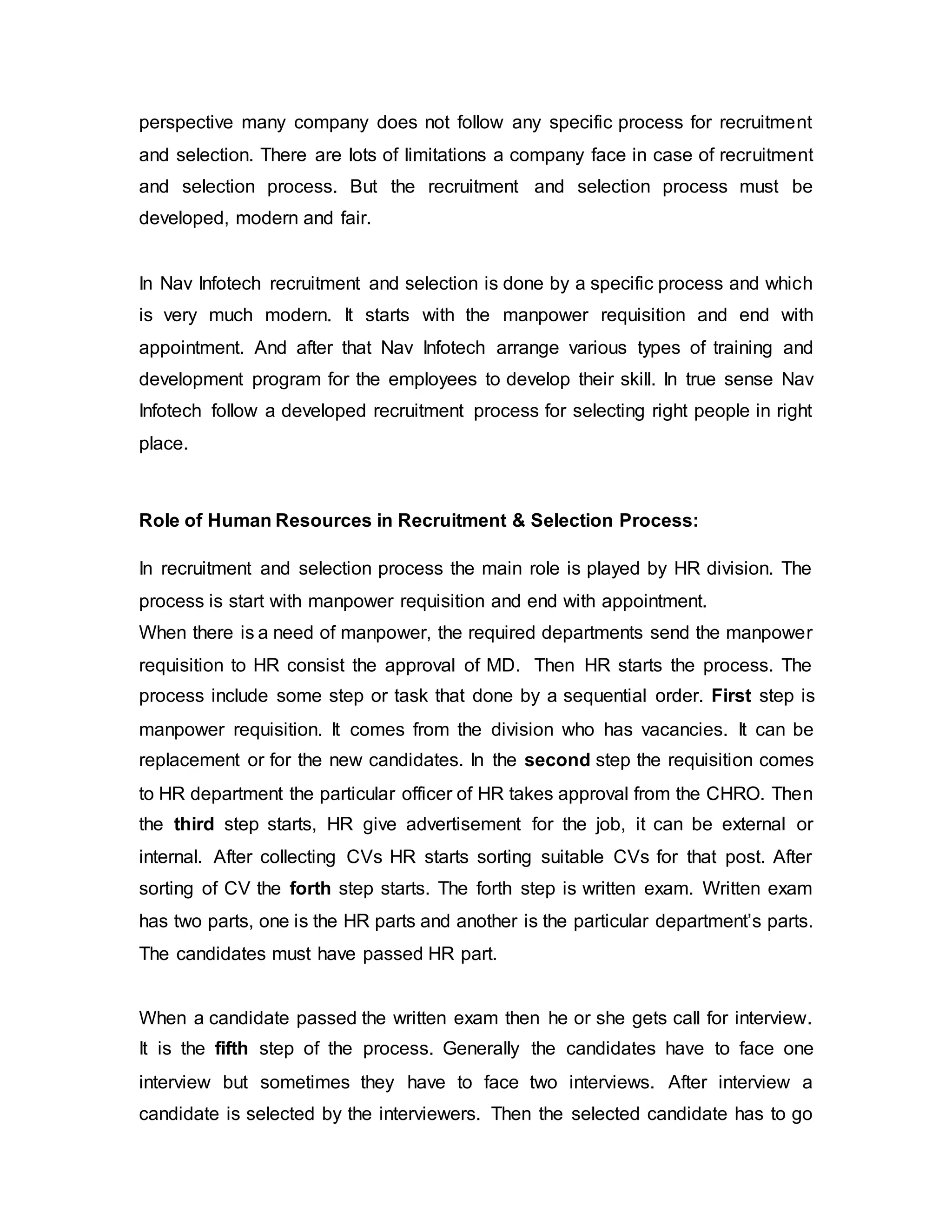 perspective many company does not follow any specific process for recruitment
and selection. There are lots of limitations a company face in case of recruitment
and selection process. But the recruitment and selection process must be
developed, modern and fair.
In Nav Infotech recruitment and selection is done by a specific process and which
is very much modern. It starts with the manpower requisition and end with
appointment. And after that Nav Infotech arrange various types of training and
development program for the employees to develop their skill. In true sense Nav
Infotech follow a developed recruitment process for selecting right people in right
place.
Role of Human Resources in Recruitment & Selection Process:
In recruitment and selection process the main role is played by HR division. The
process is start with manpower requisition and end with appointment.
When there is a need of manpower, the required departments send the manpower
requisition to HR consist the approval of MD. Then HR starts the process. The
process include some step or task that done by a sequential order. First step is
manpower requisition. It comes from the division who has vacancies. It can be
replacement or for the new candidates. In the second step the requisition comes
to HR department the particular officer of HR takes approval from the CHRO. Then
the third step starts, HR give advertisement for the job, it can be external or
internal. After collecting CVs HR starts sorting suitable CVs for that post. After
sorting of CV the forth step starts. The forth step is written exam. Written exam
has two parts, one is the HR parts and another is the particular department’s parts.
The candidates must have passed HR part.
When a candidate passed the written exam then he or she gets call for interview.
It is the fifth step of the process. Generally the candidates have to face one
interview but sometimes they have to face two interviews. After interview a
candidate is selected by the interviewers. Then the selected candidate has to go
 