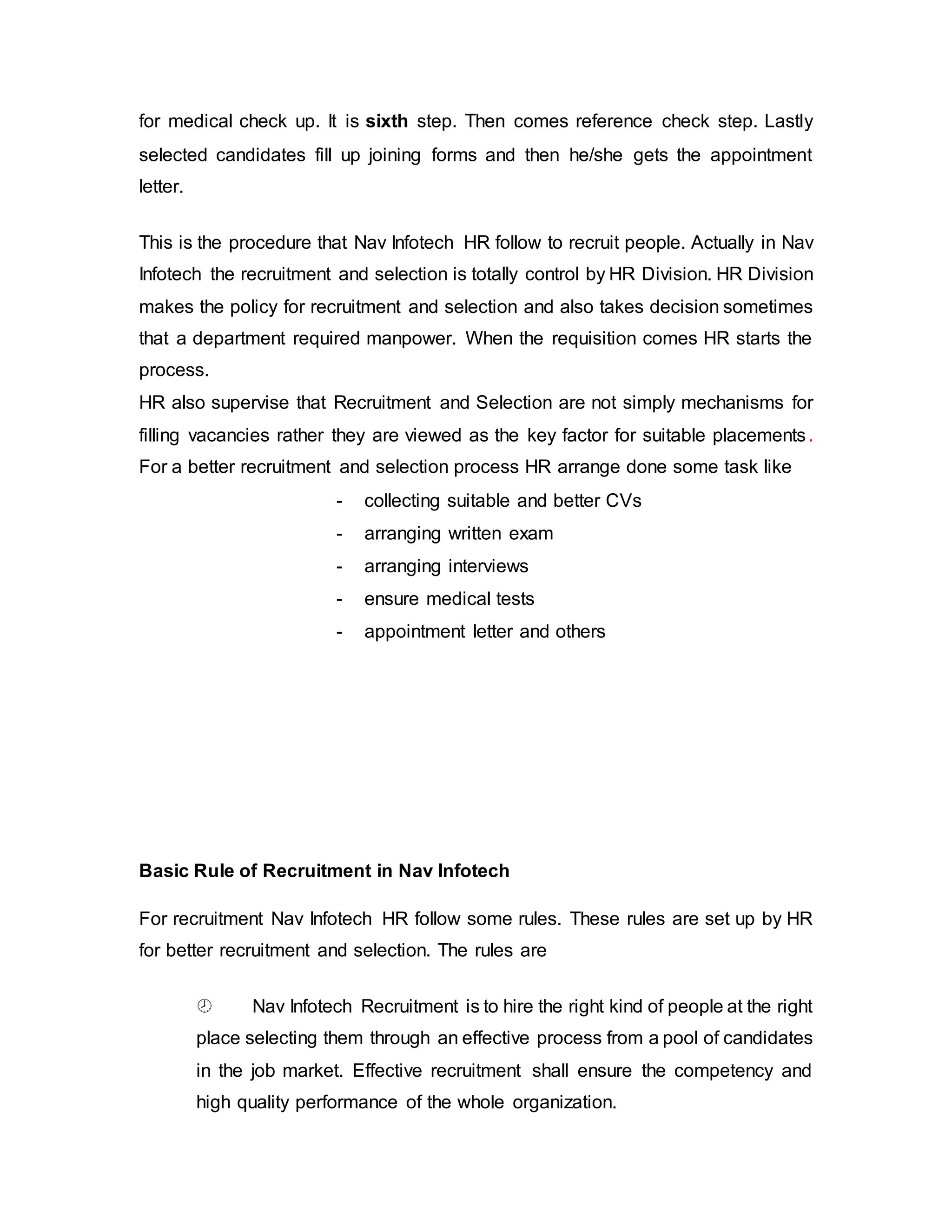 for medical check up. It is sixth step. Then comes reference check step. Lastly
selected candidates fill up joining forms and then he/she gets the appointment
letter.
This is the procedure that Nav Infotech HR follow to recruit people. Actually in Nav
Infotech the recruitment and selection is totally control by HR Division. HR Division
makes the policy for recruitment and selection and also takes decision sometimes
that a department required manpower. When the requisition comes HR starts the
process.
HR also supervise that Recruitment and Selection are not simply mechanisms for
filling vacancies rather they are viewed as the key factor for suitable placements.
For a better recruitment and selection process HR arrange done some task like
- collecting suitable and better CVs
- arranging written exam
- arranging interviews
- ensure medical tests
- appointment letter and others
Basic Rule of Recruitment in Nav Infotech
For recruitment Nav Infotech HR follow some rules. These rules are set up by HR
for better recruitment and selection. The rules are
 Nav Infotech Recruitment is to hire the right kind of people at the right
place selecting them through an effective process from a pool of candidates
in the job market. Effective recruitment shall ensure the competency and
high quality performance of the whole organization.
 