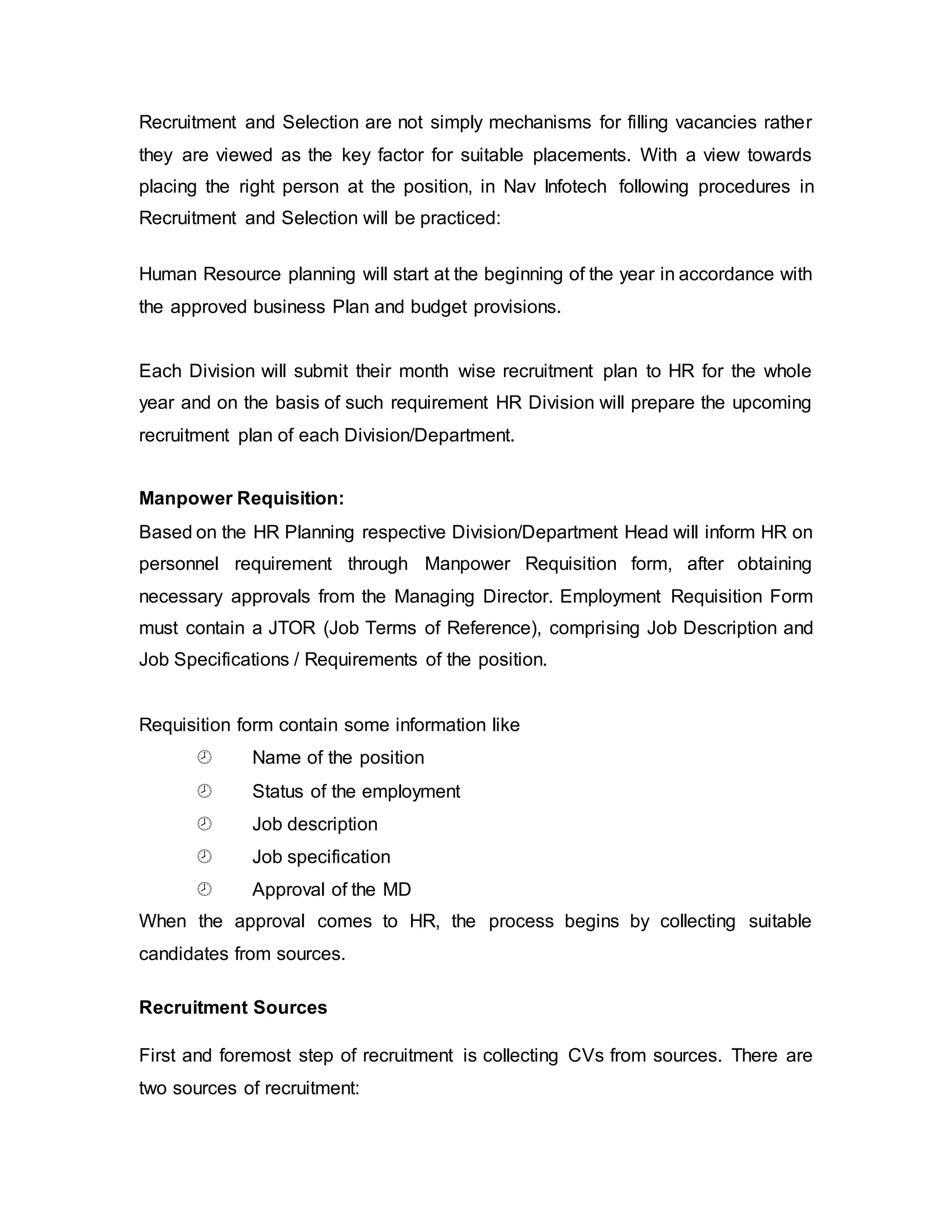 Recruitment and Selection are not simply mechanisms for filling vacancies rather
they are viewed as the key factor for suitable placements. With a view towards
placing the right person at the position, in Nav Infotech following procedures in
Recruitment and Selection will be practiced:
Human Resource planning will start at the beginning of the year in accordance with
the approved business Plan and budget provisions.
Each Division will submit their month wise recruitment plan to HR for the whole
year and on the basis of such requirement HR Division will prepare the upcoming
recruitment plan of each Division/Department.
Manpower Requisition:
Based on the HR Planning respective Division/Department Head will inform HR on
personnel requirement through Manpower Requisition form, after obtaining
necessary approvals from the Managing Director. Employment Requisition Form
must contain a JTOR (Job Terms of Reference), comprising Job Description and
Job Specifications / Requirements of the position.
Requisition form contain some information like
 Name of the position
 Status of the employment
 Job description
 Job specification
 Approval of the MD
When the approval comes to HR, the process begins by collecting suitable
candidates from sources.
Recruitment Sources
First and foremost step of recruitment is collecting CVs from sources. There are
two sources of recruitment:
 