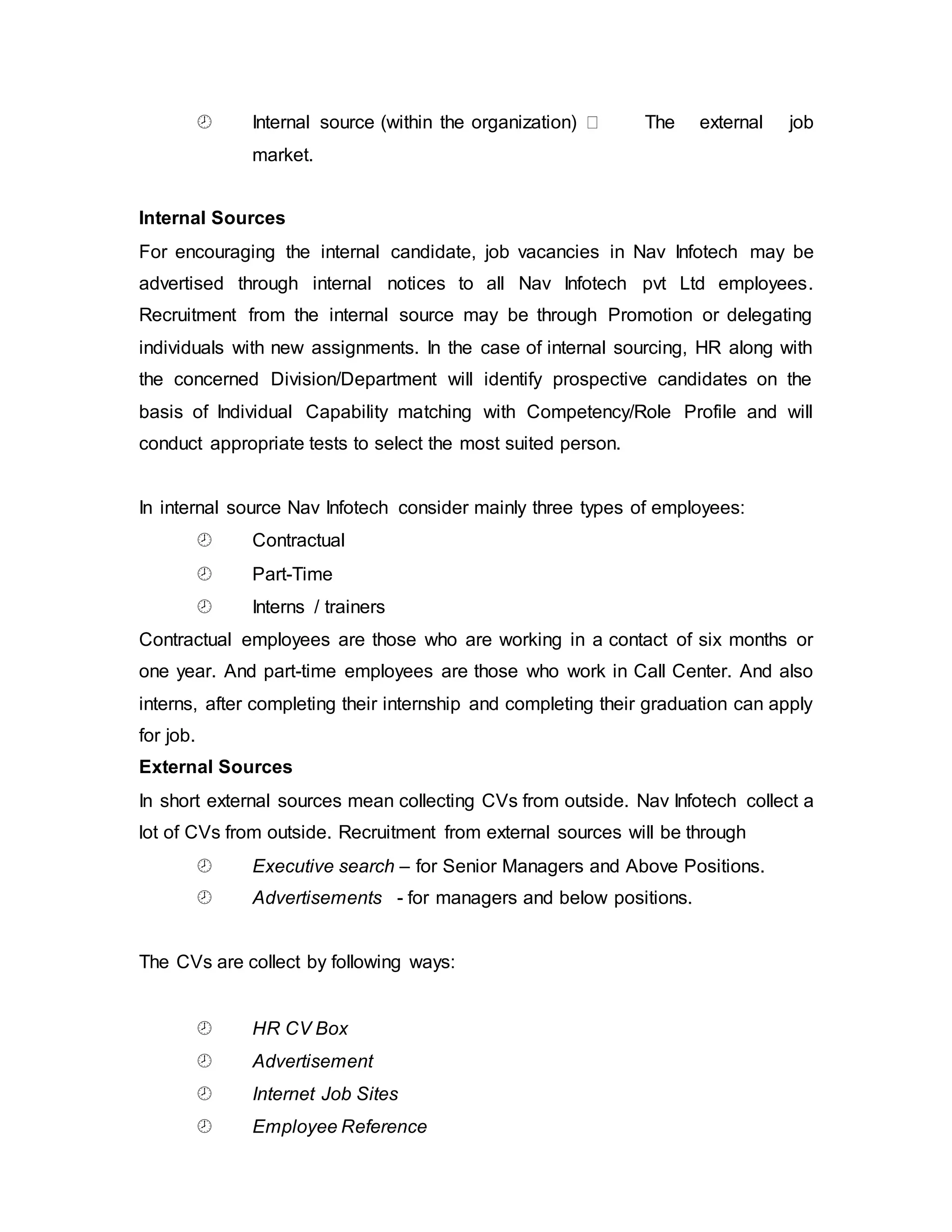 Internal source (within the organization) The external job
market.
Internal Sources
For encouraging the internal candidate, job vacancies in Nav Infotech may be
advertised through internal notices to all Nav Infotech pvt Ltd employees.
Recruitment from the internal source may be through Promotion or delegating
individuals with new assignments. In the case of internal sourcing, HR along with
the concerned Division/Department will identify prospective candidates on the
basis of Individual Capability matching with Competency/Role Profile and will
conduct appropriate tests to select the most suited person.
In internal source Nav Infotech consider mainly three types of employees:
 Contractual
 Part-Time
 Interns / trainers
Contractual employees are those who are working in a contact of six months or
one year. And part-time employees are those who work in Call Center. And also
interns, after completing their internship and completing their graduation can apply
for job.
External Sources
In short external sources mean collecting CVs from outside. Nav Infotech collect a
lot of CVs from outside. Recruitment from external sources will be through
 Executive search – for Senior Managers and Above Positions.
 Advertisements - for managers and below positions.
The CVs are collect by following ways:
 HR CV Box
 Advertisement
 Internet Job Sites
 Employee Reference
 