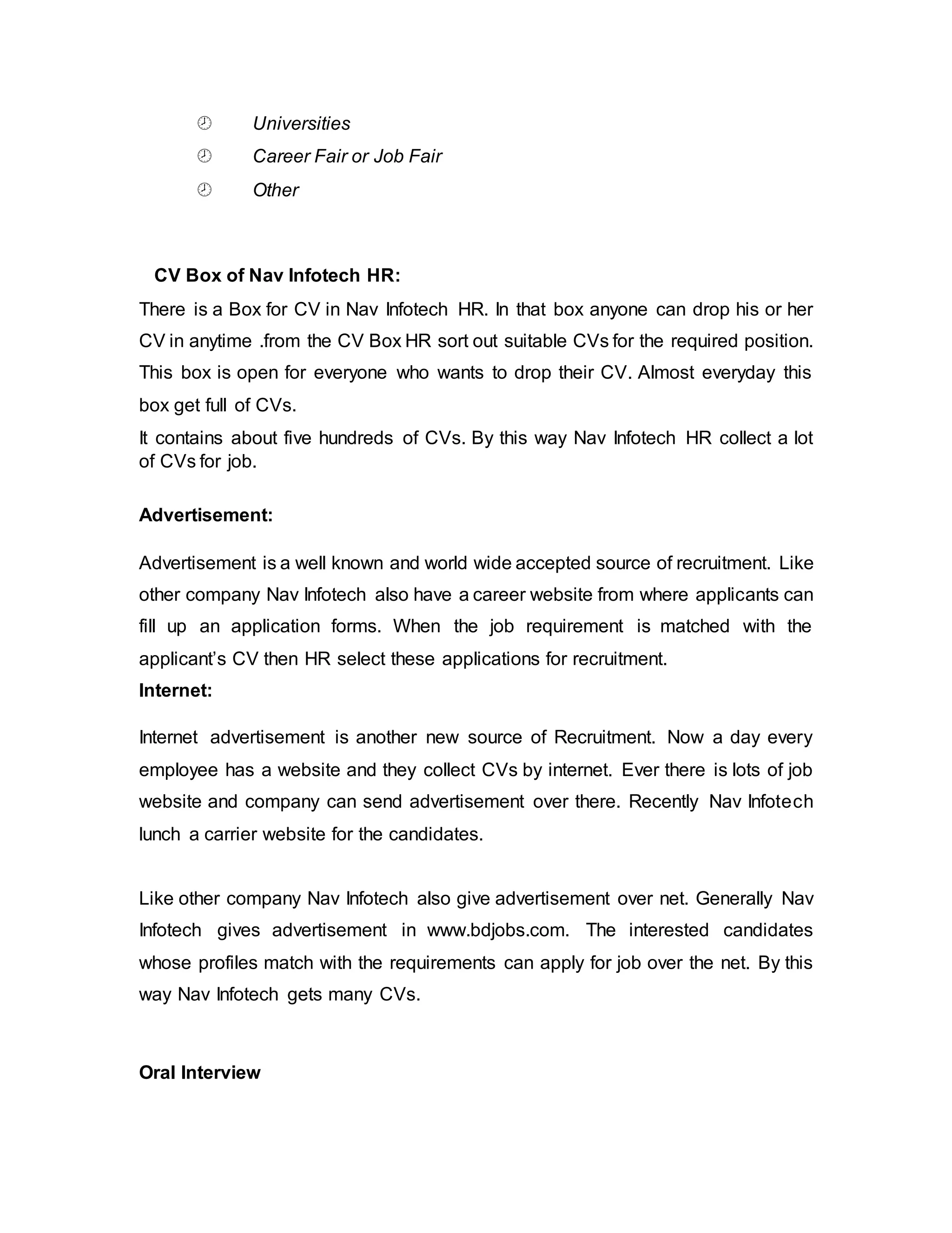 Universities
 Career Fair or Job Fair
 Other
CV Box of Nav Infotech HR:
There is a Box for CV in Nav Infotech HR. In that box anyone can drop his or her
CV in anytime .from the CV Box HR sort out suitable CVs for the required position.
This box is open for everyone who wants to drop their CV. Almost everyday this
box get full of CVs.
It contains about five hundreds of CVs. By this way Nav Infotech HR collect a lot
of CVs for job.
Advertisement:
Advertisement is a well known and world wide accepted source of recruitment. Like
other company Nav Infotech also have a career website from where applicants can
fill up an application forms. When the job requirement is matched with the
applicant’s CV then HR select these applications for recruitment.
Internet:
Internet advertisement is another new source of Recruitment. Now a day every
employee has a website and they collect CVs by internet. Ever there is lots of job
website and company can send advertisement over there. Recently Nav Infotech
lunch a carrier website for the candidates.
Like other company Nav Infotech also give advertisement over net. Generally Nav
Infotech gives advertisement in www.bdjobs.com. The interested candidates
whose profiles match with the requirements can apply for job over the net. By this
way Nav Infotech gets many CVs.
Oral Interview
 