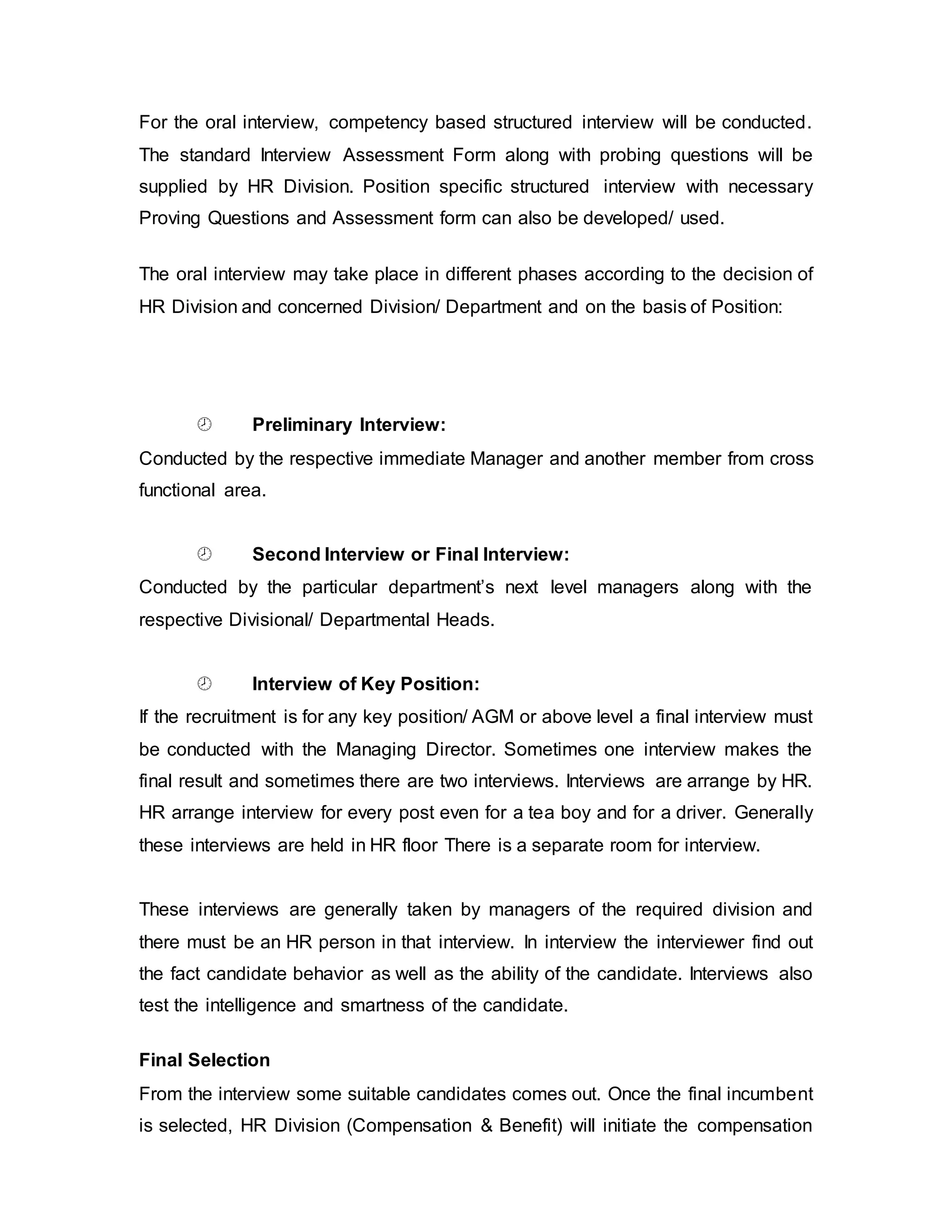 For the oral interview, competency based structured interview will be conducted.
The standard Interview Assessment Form along with probing questions will be
supplied by HR Division. Position specific structured interview with necessary
Proving Questions and Assessment form can also be developed/ used.
The oral interview may take place in different phases according to the decision of
HR Division and concerned Division/ Department and on the basis of Position:
 Preliminary Interview:
Conducted by the respective immediate Manager and another member from cross
functional area.
 Second Interview or Final Interview:
Conducted by the particular department’s next level managers along with the
respective Divisional/ Departmental Heads.
 Interview of Key Position:
If the recruitment is for any key position/ AGM or above level a final interview must
be conducted with the Managing Director. Sometimes one interview makes the
final result and sometimes there are two interviews. Interviews are arrange by HR.
HR arrange interview for every post even for a tea boy and for a driver. Generally
these interviews are held in HR floor There is a separate room for interview.
These interviews are generally taken by managers of the required division and
there must be an HR person in that interview. In interview the interviewer find out
the fact candidate behavior as well as the ability of the candidate. Interviews also
test the intelligence and smartness of the candidate.
Final Selection
From the interview some suitable candidates comes out. Once the final incumbent
is selected, HR Division (Compensation & Benefit) will initiate the compensation
 