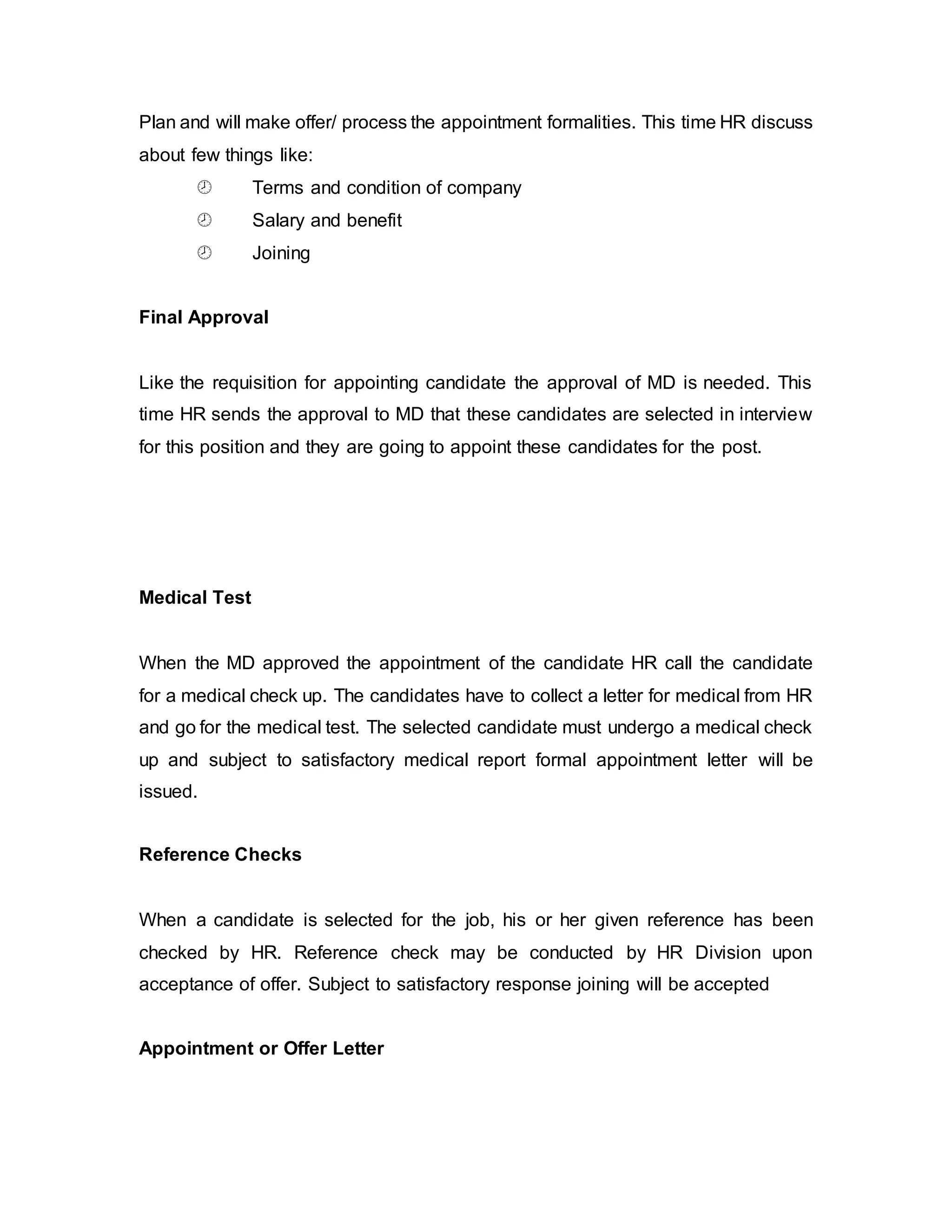 Plan and will make offer/ process the appointment formalities. This time HR discuss
about few things like:
 Terms and condition of company
 Salary and benefit
 Joining
Final Approval
Like the requisition for appointing candidate the approval of MD is needed. This
time HR sends the approval to MD that these candidates are selected in interview
for this position and they are going to appoint these candidates for the post.
Medical Test
When the MD approved the appointment of the candidate HR call the candidate
for a medical check up. The candidates have to collect a letter for medical from HR
and go for the medical test. The selected candidate must undergo a medical check
up and subject to satisfactory medical report formal appointment letter will be
issued.
Reference Checks
When a candidate is selected for the job, his or her given reference has been
checked by HR. Reference check may be conducted by HR Division upon
acceptance of offer. Subject to satisfactory response joining will be accepted
Appointment or Offer Letter
 
