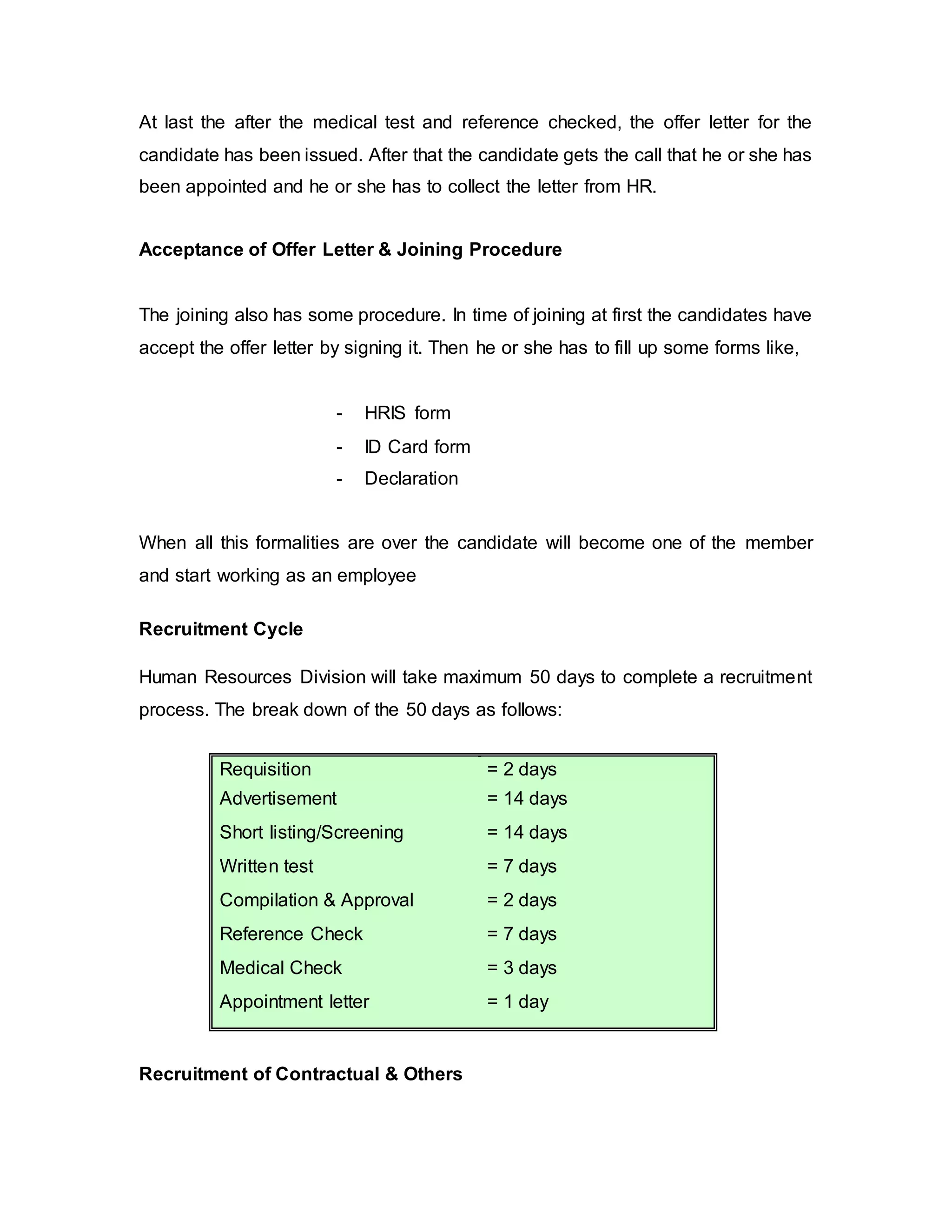 At last the after the medical test and reference checked, the offer letter for the
candidate has been issued. After that the candidate gets the call that he or she has
been appointed and he or she has to collect the letter from HR.
Acceptance of Offer Letter & Joining Procedure
The joining also has some procedure. In time of joining at first the candidates have
accept the offer letter by signing it. Then he or she has to fill up some forms like,
- HRIS form
- ID Card form
- Declaration
When all this formalities are over the candidate will become one of the member
and start working as an employee
Recruitment Cycle
Human Resources Division will take maximum 50 days to complete a recruitment
process. The break down of the 50 days as follows:
Requisition = 2 days
Advertisement = 14 days
Short listing/Screening = 14 days
Written test = 7 days
Compilation & Approval = 2 days
Reference Check = 7 days
Medical Check = 3 days
Appointment letter = 1 day
Recruitment of Contractual & Others
 
