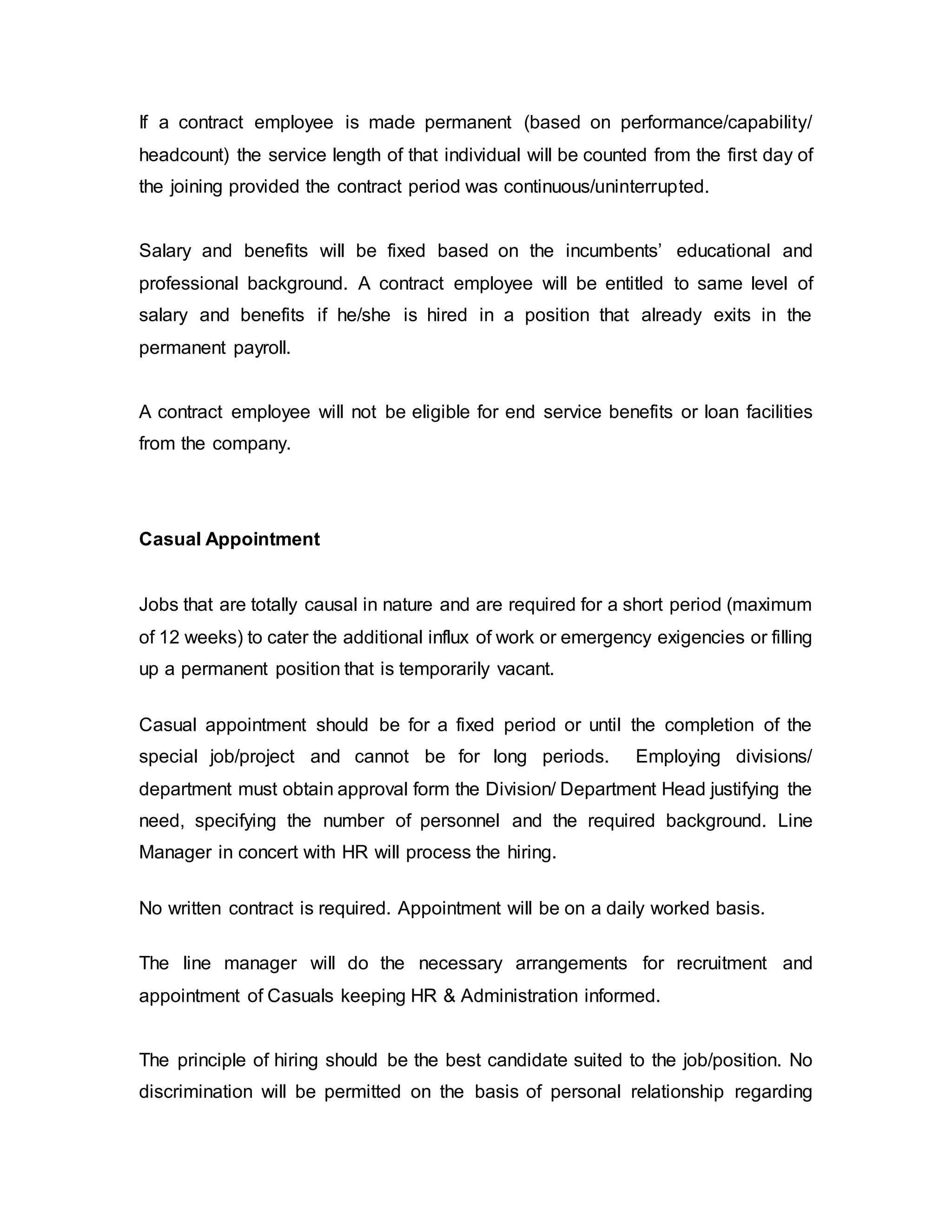 If a contract employee is made permanent (based on performance/capability/
headcount) the service length of that individual will be counted from the first day of
the joining provided the contract period was continuous/uninterrupted.
Salary and benefits will be fixed based on the incumbents’ educational and
professional background. A contract employee will be entitled to same level of
salary and benefits if he/she is hired in a position that already exits in the
permanent payroll.
A contract employee will not be eligible for end service benefits or loan facilities
from the company.
Casual Appointment
Jobs that are totally causal in nature and are required for a short period (maximum
of 12 weeks) to cater the additional influx of work or emergency exigencies or filling
up a permanent position that is temporarily vacant.
Casual appointment should be for a fixed period or until the completion of the
special job/project and cannot be for long periods. Employing divisions/
department must obtain approval form the Division/ Department Head justifying the
need, specifying the number of personnel and the required background. Line
Manager in concert with HR will process the hiring.
No written contract is required. Appointment will be on a daily worked basis.
The line manager will do the necessary arrangements for recruitment and
appointment of Casuals keeping HR & Administration informed.
The principle of hiring should be the best candidate suited to the job/position. No
discrimination will be permitted on the basis of personal relationship regarding
 