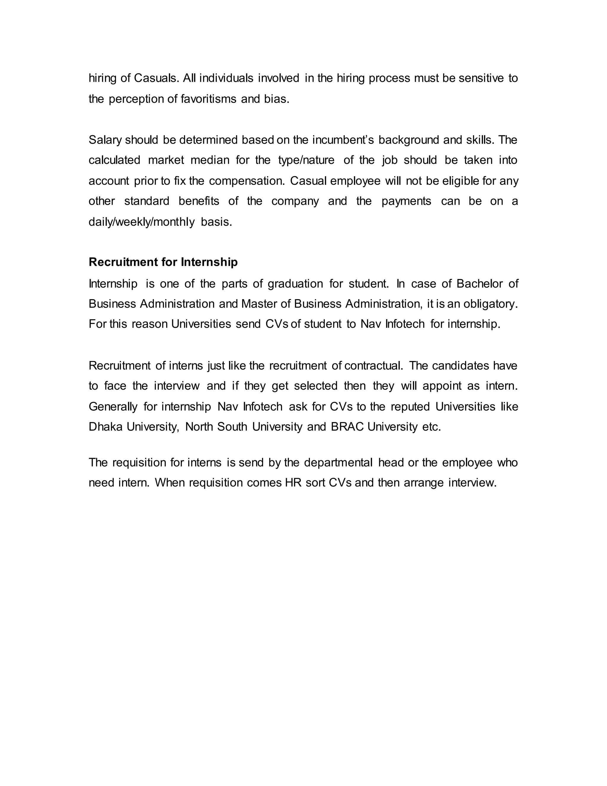 hiring of Casuals. All individuals involved in the hiring process must be sensitive to
the perception of favoritisms and bias.
Salary should be determined based on the incumbent’s background and skills. The
calculated market median for the type/nature of the job should be taken into
account prior to fix the compensation. Casual employee will not be eligible for any
other standard benefits of the company and the payments can be on a
daily/weekly/monthly basis.
Recruitment for Internship
Internship is one of the parts of graduation for student. In case of Bachelor of
Business Administration and Master of Business Administration, it is an obligatory.
For this reason Universities send CVs of student to Nav Infotech for internship.
Recruitment of interns just like the recruitment of contractual. The candidates have
to face the interview and if they get selected then they will appoint as intern.
Generally for internship Nav Infotech ask for CVs to the reputed Universities like
Dhaka University, North South University and BRAC University etc.
The requisition for interns is send by the departmental head or the employee who
need intern. When requisition comes HR sort CVs and then arrange interview.
 