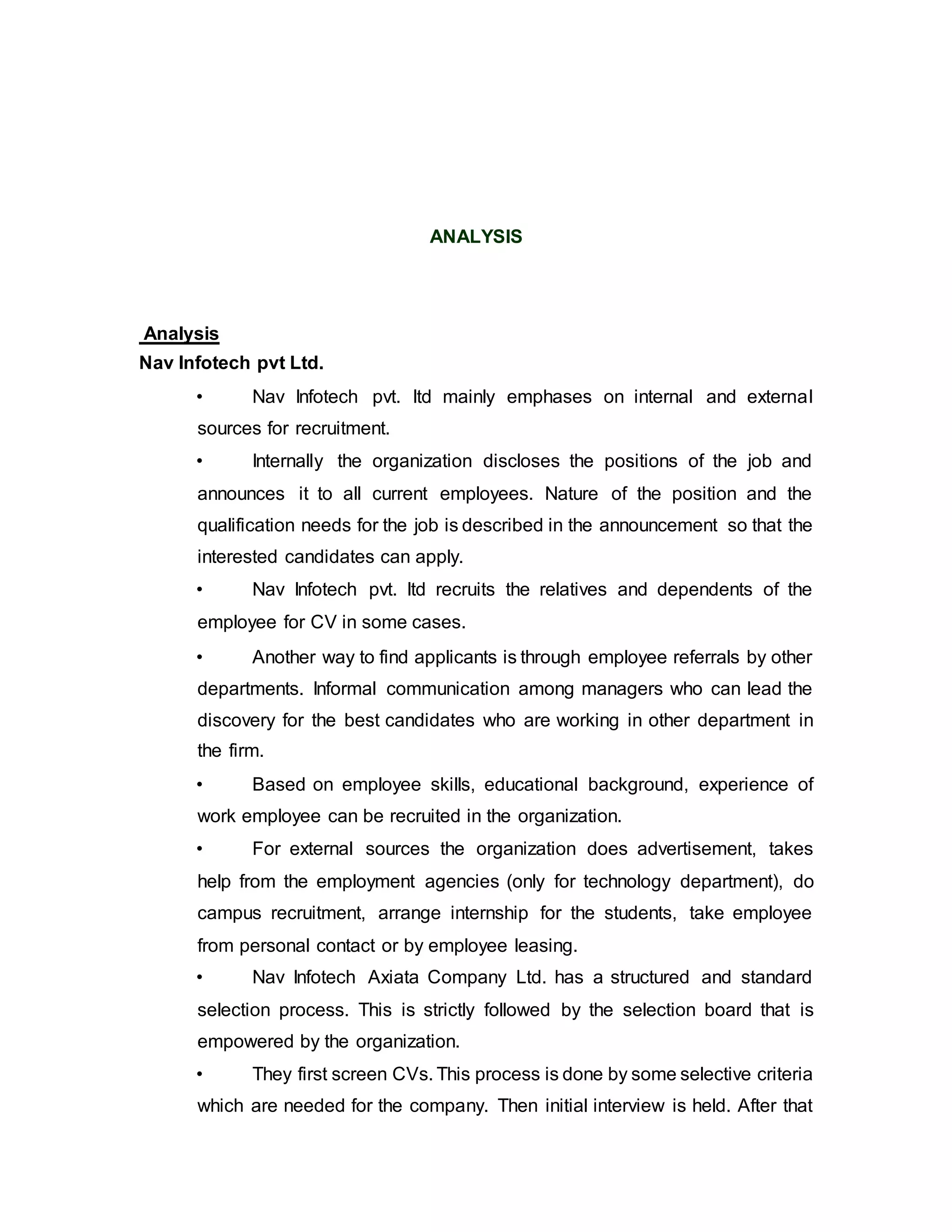 ANALYSIS
Analysis
Nav Infotech pvt Ltd.
• Nav Infotech pvt. ltd mainly emphases on internal and external
sources for recruitment.
• Internally the organization discloses the positions of the job and
announces it to all current employees. Nature of the position and the
qualification needs for the job is described in the announcement so that the
interested candidates can apply.
• Nav Infotech pvt. ltd recruits the relatives and dependents of the
employee for CV in some cases.
• Another way to find applicants is through employee referrals by other
departments. Informal communication among managers who can lead the
discovery for the best candidates who are working in other department in
the firm.
• Based on employee skills, educational background, experience of
work employee can be recruited in the organization.
• For external sources the organization does advertisement, takes
help from the employment agencies (only for technology department), do
campus recruitment, arrange internship for the students, take employee
from personal contact or by employee leasing.
• Nav Infotech Axiata Company Ltd. has a structured and standard
selection process. This is strictly followed by the selection board that is
empowered by the organization.
• They first screen CVs. This process is done by some selective criteria
which are needed for the company. Then initial interview is held. After that
 