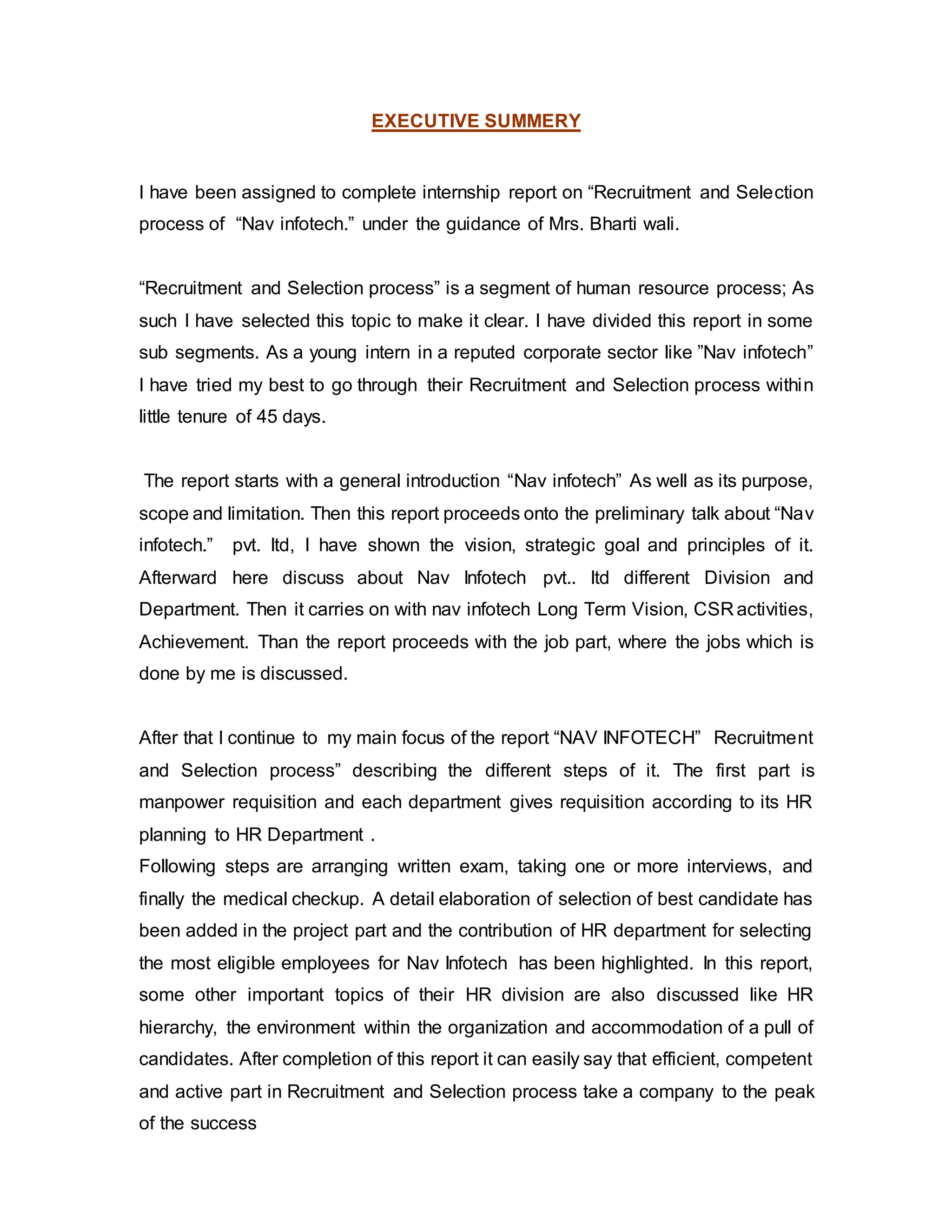 EXECUTIVE SUMMERY
I have been assigned to complete internship report on “Recruitment and Selection
process of “Nav infotech.” under the guidance of Mrs. Bharti wali.
“Recruitment and Selection process” is a segment of human resource process; As
such I have selected this topic to make it clear. I have divided this report in some
sub segments. As a young intern in a reputed corporate sector like ”Nav infotech”
I have tried my best to go through their Recruitment and Selection process within
little tenure of 45 days.
The report starts with a general introduction “Nav infotech” As well as its purpose,
scope and limitation. Then this report proceeds onto the preliminary talk about “Nav
infotech.” pvt. ltd, I have shown the vision, strategic goal and principles of it.
Afterward here discuss about Nav Infotech pvt.. ltd different Division and
Department. Then it carries on with nav infotech Long Term Vision, CSR activities,
Achievement. Than the report proceeds with the job part, where the jobs which is
done by me is discussed.
After that I continue to my main focus of the report “NAV INFOTECH” Recruitment
and Selection process” describing the different steps of it. The first part is
manpower requisition and each department gives requisition according to its HR
planning to HR Department .
Following steps are arranging written exam, taking one or more interviews, and
finally the medical checkup. A detail elaboration of selection of best candidate has
been added in the project part and the contribution of HR department for selecting
the most eligible employees for Nav Infotech has been highlighted. In this report,
some other important topics of their HR division are also discussed like HR
hierarchy, the environment within the organization and accommodation of a pull of
candidates. After completion of this report it can easily say that efficient, competent
and active part in Recruitment and Selection process take a company to the peak
of the success
 