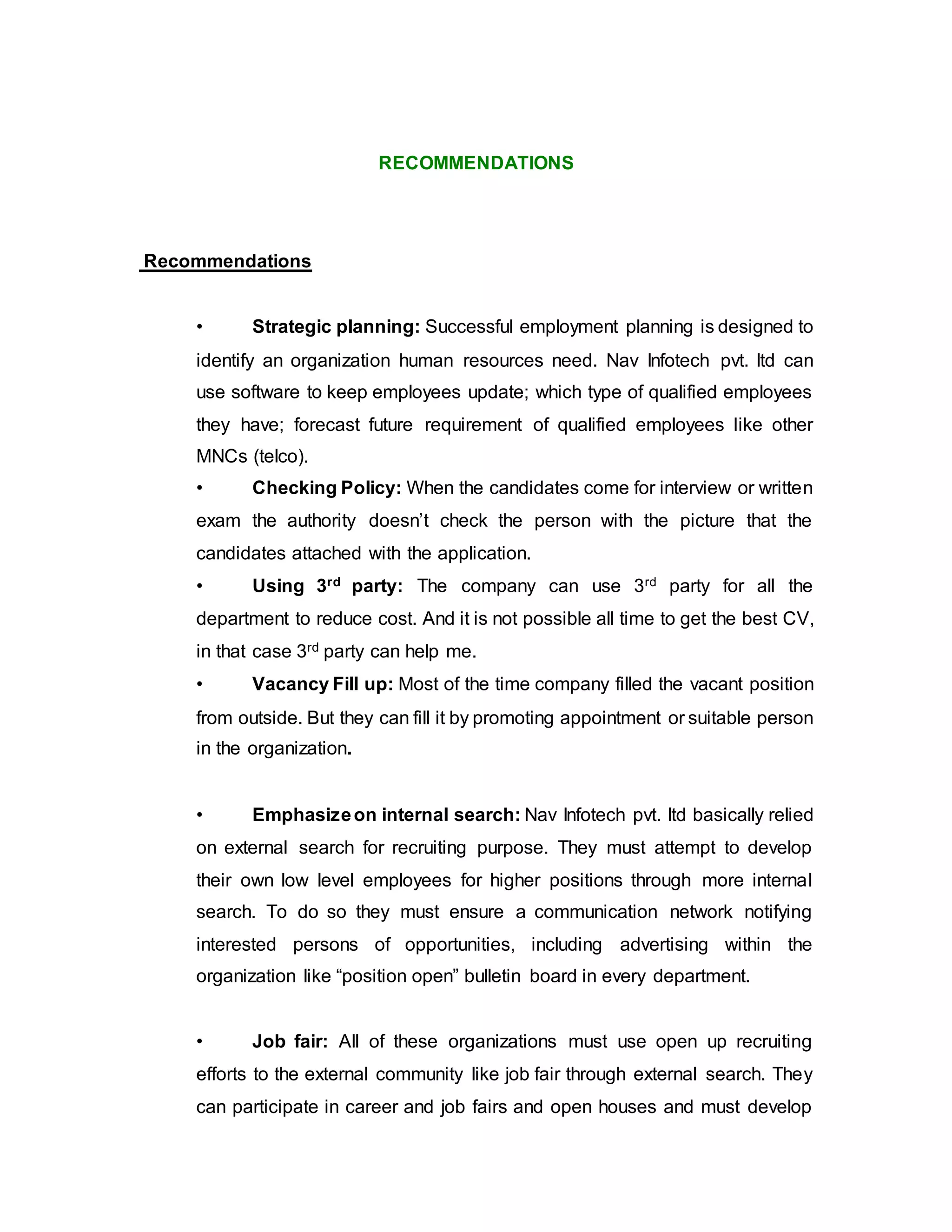 RECOMMENDATIONS
Recommendations
• Strategic planning: Successful employment planning is designed to
identify an organization human resources need. Nav Infotech pvt. ltd can
use software to keep employees update; which type of qualified employees
they have; forecast future requirement of qualified employees like other
MNCs (telco).
• Checking Policy: When the candidates come for interview or written
exam the authority doesn’t check the person with the picture that the
candidates attached with the application.
• Using 3rd party: The company can use 3rd party for all the
department to reduce cost. And it is not possible all time to get the best CV,
in that case 3rd party can help me.
• Vacancy Fill up: Most of the time company filled the vacant position
from outside. But they can fill it by promoting appointment or suitable person
in the organization.
• Emphasizeon internal search: Nav Infotech pvt. ltd basically relied
on external search for recruiting purpose. They must attempt to develop
their own low level employees for higher positions through more internal
search. To do so they must ensure a communication network notifying
interested persons of opportunities, including advertising within the
organization like “position open” bulletin board in every department.
• Job fair: All of these organizations must use open up recruiting
efforts to the external community like job fair through external search. They
can participate in career and job fairs and open houses and must develop
 