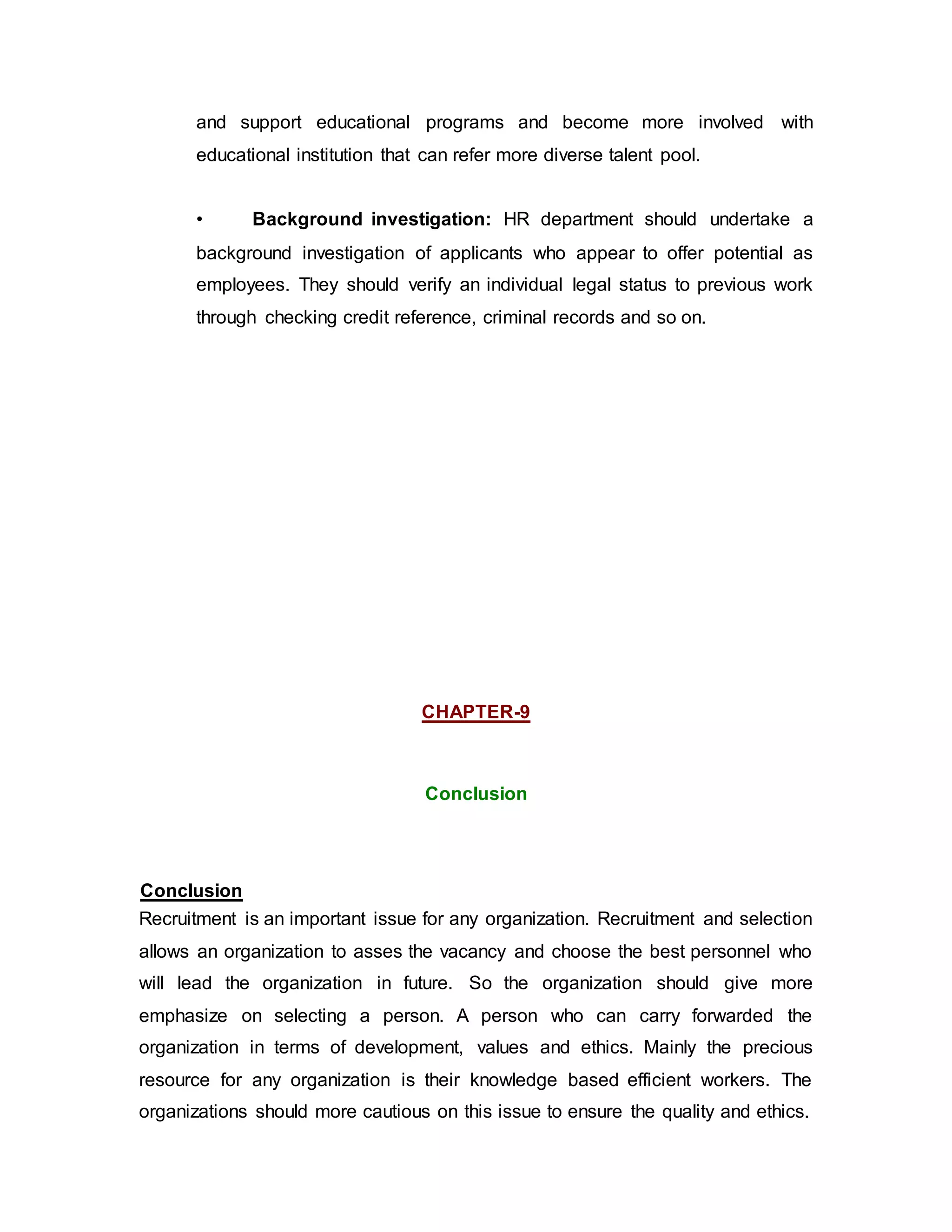 and support educational programs and become more involved with
educational institution that can refer more diverse talent pool.
• Background investigation: HR department should undertake a
background investigation of applicants who appear to offer potential as
employees. They should verify an individual legal status to previous work
through checking credit reference, criminal records and so on.
CHAPTER-9
Conclusion
Conclusion
Recruitment is an important issue for any organization. Recruitment and selection
allows an organization to asses the vacancy and choose the best personnel who
will lead the organization in future. So the organization should give more
emphasize on selecting a person. A person who can carry forwarded the
organization in terms of development, values and ethics. Mainly the precious
resource for any organization is their knowledge based efficient workers. The
organizations should more cautious on this issue to ensure the quality and ethics.
 