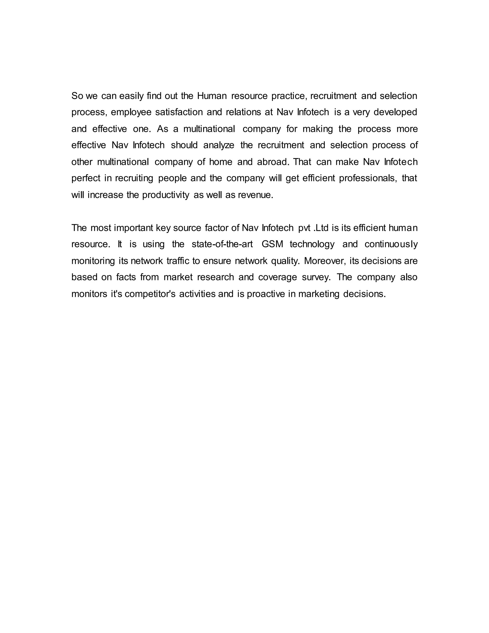 So we can easily find out the Human resource practice, recruitment and selection
process, employee satisfaction and relations at Nav Infotech is a very developed
and effective one. As a multinational company for making the process more
effective Nav Infotech should analyze the recruitment and selection process of
other multinational company of home and abroad. That can make Nav Infotech
perfect in recruiting people and the company will get efficient professionals, that
will increase the productivity as well as revenue.
The most important key source factor of Nav Infotech pvt .Ltd is its efficient human
resource. It is using the state-of-the-art GSM technology and continuously
monitoring its network traffic to ensure network quality. Moreover, its decisions are
based on facts from market research and coverage survey. The company also
monitors it's competitor's activities and is proactive in marketing decisions.
 
