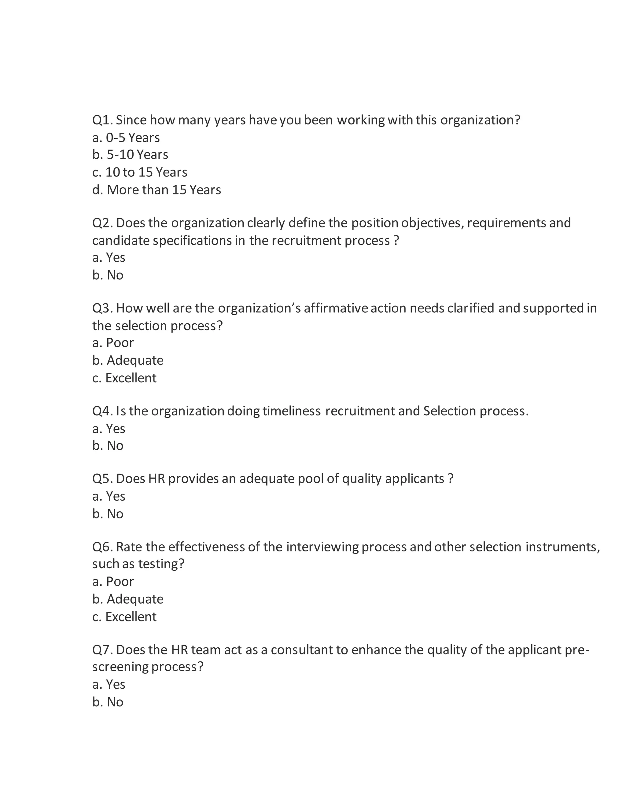 Q1. Since how many years haveyou been working with this organization?
a. 0-5 Years
b. 5-10 Years
c. 10 to 15 Years
d. More than 15 Years
Q2. Does the organization clearly define the position objectives, requirements and
candidate specifications in the recruitment process ?
a. Yes
b. No
Q3. How well are the organization’s affirmativeaction needs clarified and supported in
the selection process?
a. Poor
b. Adequate
c. Excellent
Q4. Is the organization doing timeliness recruitment and Selection process.
a. Yes
b. No
Q5. Does HR provides an adequate pool of quality applicants ?
a. Yes
b. No
Q6. Rate the effectiveness of the interviewing process and other selection instruments,
such as testing?
a. Poor
b. Adequate
c. Excellent
Q7. Does the HR team act as a consultant to enhance the quality of the applicant pre-
screening process?
a. Yes
b. No
 