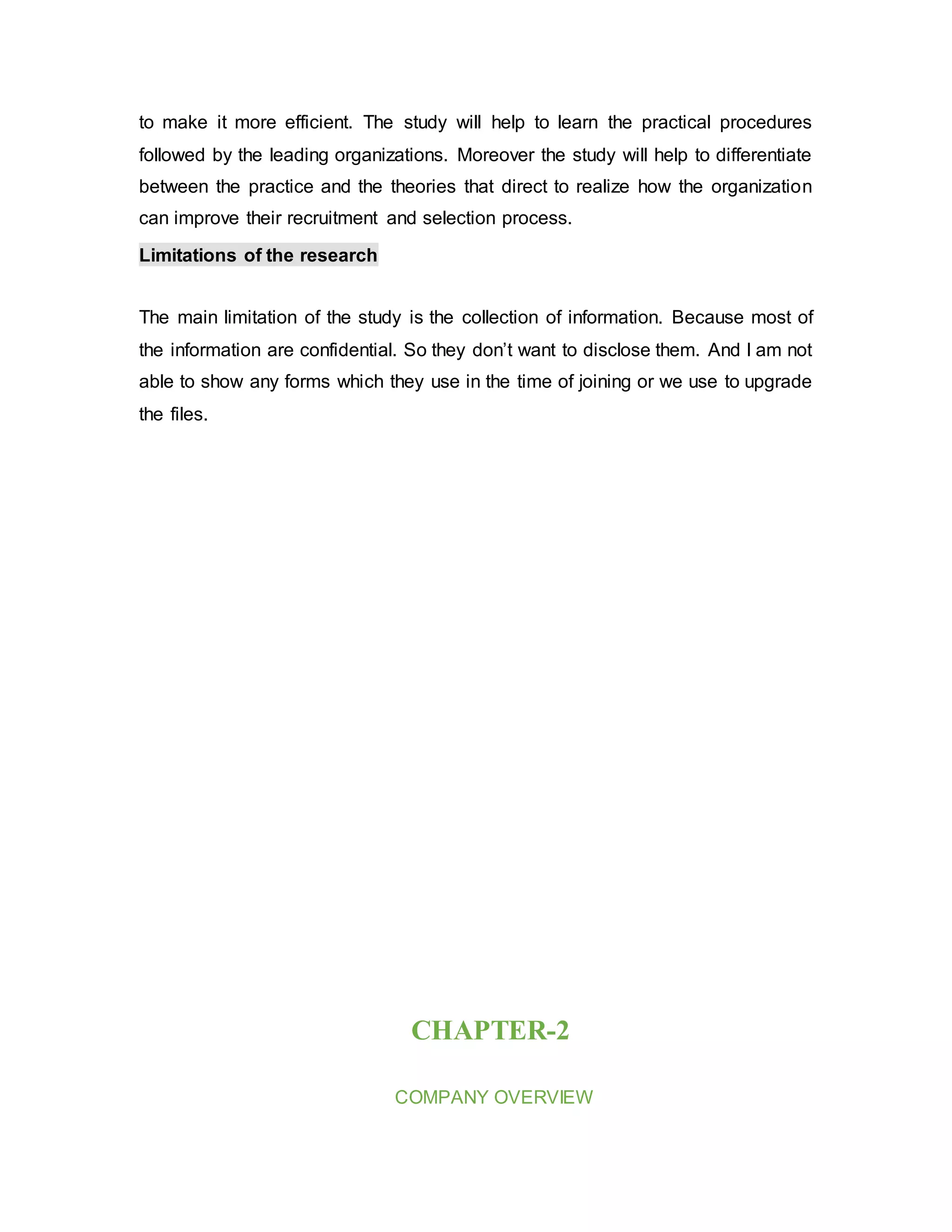 to make it more efficient. The study will help to learn the practical procedures
followed by the leading organizations. Moreover the study will help to differentiate
between the practice and the theories that direct to realize how the organization
can improve their recruitment and selection process.
Limitations of the research
The main limitation of the study is the collection of information. Because most of
the information are confidential. So they don’t want to disclose them. And I am not
able to show any forms which they use in the time of joining or we use to upgrade
the files.
CHAPTER-2
COMPANY OVERVIEW
 
