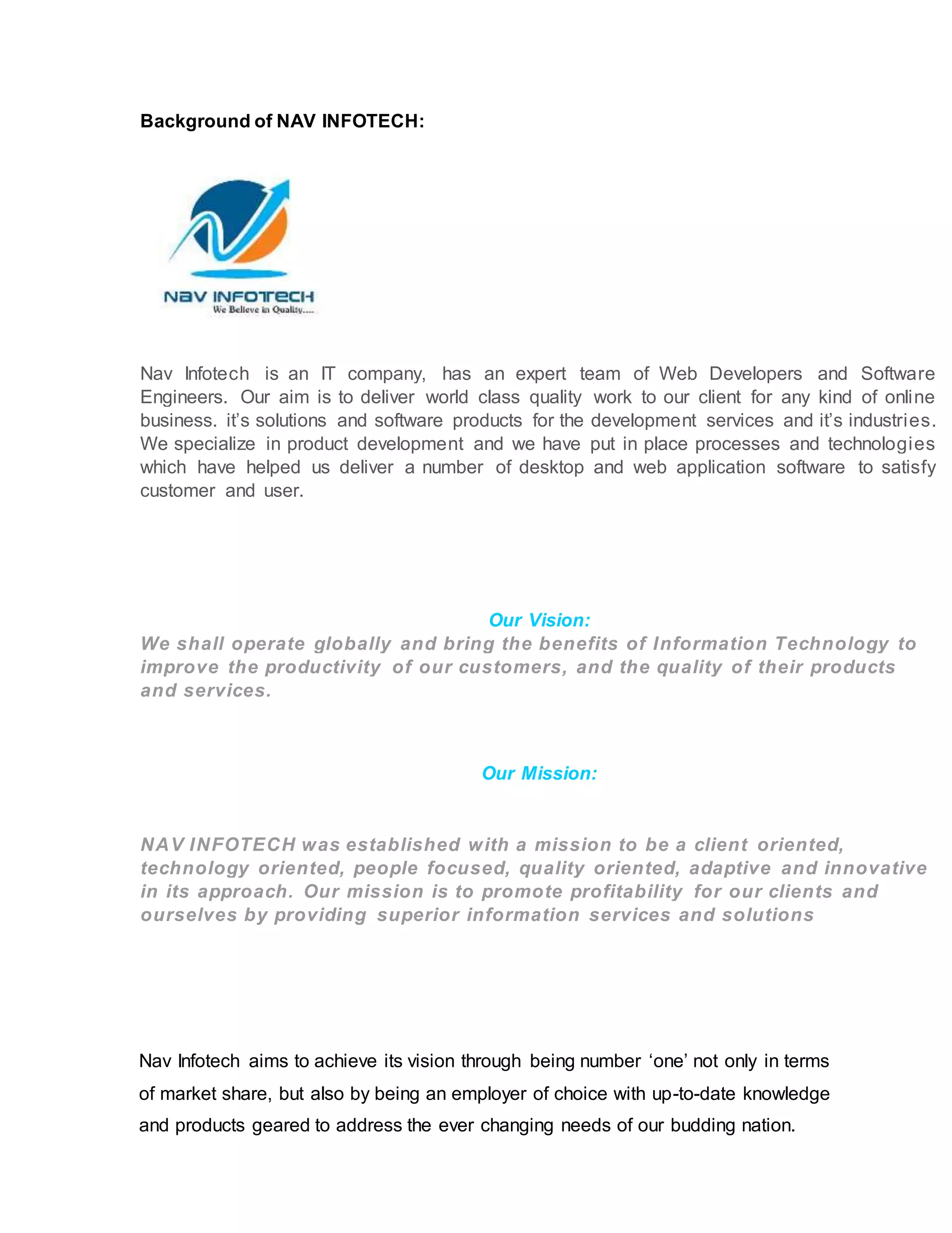 Background of NAV INFOTECH:
Nav Infotech is an IT company, has an expert team of Web Developers and Software
Engineers. Our aim is to deliver world class quality work to our client for any kind of online
business. it’s solutions and software products for the development services and it’s industries.
We specialize in product development and we have put in place processes and technologies
which have helped us deliver a number of desktop and web application software to satisfy
customer and user.
Our Vision:
We shall operate globally and bring the benefits of Information Technology to
improve the productivity of our customers, and the quality of their products
and services.
Our Mission:
NAV INFOTECH was established with a mission to be a client oriented,
technology oriented, people focused, quality oriented, adaptive and innovative
in its approach. Our mission is to promote profitability for our clients and
ourselves by providing superior information services and solutions
Nav Infotech aims to achieve its vision through being number ‘one’ not only in terms
of market share, but also by being an employer of choice with up-to-date knowledge
and products geared to address the ever changing needs of our budding nation.
 