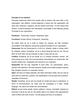 Principle of nav infotech:
Principles statements define how people want to behave with each other in the
organization. Nav Infotech Limited statement is about how the organization will
value their customers, suppliers, and the internal community. For this reason Nav
Infotech Limited Employees hold themselves accountable to the following guiding
Principles for the organization.
Emotional: Passionate, Creative, Respectful, Open
Functional: Simple, Ethical, Transparent, Ownership
No matter what we do in order to realize our purpose, we hold ourselves
accountable to the following overarching guiding Principles for our organization.
Passionate: We are Passionate-it’s in all of us. Whether visible or hidden within
for whatever reason. Everything we do is about doing the best we can. We are
there for each other and we endeavor to help in every way we can.
Creative: Everything we do we should do in a creative innovative manner. We
bring energy to our work. Our communications demonstrates our creative flair. We
provide creative and imaginative and services to our customers.
Respectful: We are truly respectful to each other, our subordinates, peers,
partners and customers. We treat everyone equally and we allow people to express
their thoughts opinions in a respectful manner.
Open: We have no hidden agendas. We share information freely. We can only be
open with our customers, partners, and stakeholders if we are open with ourselves-
regardless of hierarchy.
Simple: Everything we do and say should be simple and easy to understand. In
terms of communications we make sure the massaging is in plain, simple
language. Our plains are simple and uncomplicated.
Ethical: we are moral, upright, honest, righteous, virtuous, honorable, keeping our
promises in all we say and do. We clearly align to our internal and organizational
code of ethics and code of honor. We will oppose all forms of corruptions.
 