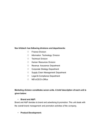 Nav Infotech has following divisions and departments:
 Finance Division
 Information Technology Division
 Technical Division
 Human Resources Division
 Revenue Assurance Department
 Corporate Strategy Department
 Supply Chain Management Department
 Legal & Compliance Department
 MD’s/CEO’s Office
Marketing division constitutes seven units. A brief description of each unit is
given below:
• Brand and A&P:
Brand and A&P denotes to brand and advertising & promotion. This unit deals with
the overall brand management and promotion activities of the company.
• Product Development:
 