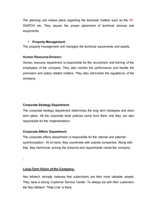 The planning unit makes plans regarding the technical matters such as the RF,
SWITCH etc. They assure the proper placement of technical devices and
equipments.
• Property Management:
The property management unit manages the technical equipments and assets.
Human Resource Division:
Human resource department is responsible for the recruitment and training of the
employees of the company. They also monitor the performance and handle the
promotion and salary related matters. They also administer the regulations of the
company.
Corporate Strategy Department:
The corporate strategy department determines the long term strategies and short
term plans. All the corporate level policies come from them and they are also
responsible for the implementation.
Corporate Affairs Department:
The corporate affairs department is responsible for the internal and external
synchronization. At on hand, they coordinate with outside companies. Along with
that, they harmonize among the divisions and departments inside the company.
.
Long-Term Vision of the Company:
Nav Infotech strongly believes that subscribers are their most valuable assets.
They have a strong Customer Service Center. To always be with their customers
the Nav Infotech "Help Line' is there.
 