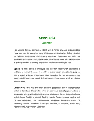 CHAPTER-3
JOB PART
I am working there as an intern so I don’t have to handle any core responsibilities.
I only look after the supporting work, Written exam Coordination, Calling Interview
for Selected Participants, Coordinating Interviews, Coordinate and help new
employees to complete joining procedures, taking written exam etc and main work
is updating the files of existing employees, creates new employee files.
Update old files: Before all employee files based on paper, which creates lots of
problems to maintain because it need lot of space, paper, cabinet to keep, spend
time to search and main problem was it has risk to lost. So now we convert it from
paper based to computer based. And also search those papers which are missing
and add these.
Creates New Files: At a time more than one people can join in an organization
and all of them have different files which creates by us. Lots of papers we have to
accumulate with new files like joining forms, disclosures forms, declaration forms,
gratuity forms, Conflict of Interest, Medical reports, Pre-employment medical test,
CV with Certificates, Job Advertisement, Manpower Requisition forms, CV
shortening criteria, Tabulation Sheets (1st interview,2nd interview, written test),
Approval note, Appointment Letter etc.
 