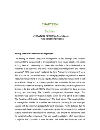 CHAPTER-4
The Project
LITERATURE REVIEW on Recruitment
And selectionprocess
History of Human Resource Management
The History of Human Resource Management is the strategic and coherent
approach to the management of an organization's most valued assets - the people
working there who individually and collectively contribute to the achievement of the
objectives of the business. The terms "human resource management" and "human
resources" (HR) have largely replaced the term "personnel management" as a
description of the processes involved in managing people in organizations. Human
Resource management is evolving rapidly. Human resource management is both
an academic theory and a business practice that addresses the theoretical and
practical techniques of managing a workforce. Human resource management has
its roots in the late and early 1900's. When there are less labor then there are more
working with machinery. The scientific management movement began. This
movement was started by Frederick Taylor when he wrote about it a book titled
‘The Principles of Scientific Management’. The book stated, "The principal object
of management should be to secure the maximum prosperity for the employer,
coupled with the maximum prosperity for each employee.” Taylor believed that the
management should use the techniques used by scientist to research and test work
skills to improve the efficiency of the workforce. Also around the same time came
the industrial welfare movement. This was usually a voluntary effort by employers
to improve the conditions in their factories. The effort also extended into the
 