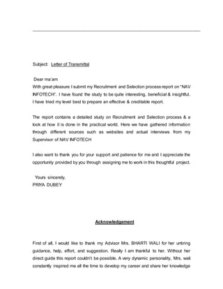 Subject: Letter of Transmittal
Dear ma’am
With great pleasure I submit my Recruitment and Selection process report on “NAV
INFOTECH”. I have found the study to be quite interesting, beneficial & insightful.
I have tried my level best to prepare an effective & creditable report.
The report contains a detailed study on Recruitment and Selection process & a
look at how it is done in the practical world. Here we have gathered information
through different sources such as websites and actual interviews from my
Supervisor of NAV INFOTECH
I also want to thank you for your support and patience for me and I appreciate the
opportunity provided by you through assigning me to work in this thoughtful project.
Yours sincerely,
PRIYA DUBEY
Acknowledgement
First of all, I would like to thank my Advisor Mrs. BHARTI WALI for her untiring
guidance, help, effort, and suggestion. Really I am thankful to her. Without her
direct guide this report couldn’t be possible. A very dynamic personality, Mrs. wali
constantly inspired me all the time to develop my career and share her knowledge
 