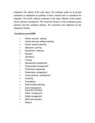 employee’s life outside of the work place. The employer would try to provide
assistance to employees to purchase a home, medical care, or assistance for
education. The human relations movement is the major influence of the modern
human resource management. The movement focused on how employees group
behavior and how employee feelings. This movement was influenced by the
Hawthorne Studies.
Functional area of HRM
• Human resource auditing
• Human resource strategic planning
• Human resource planning
• Manpower panning
• Recruitment / selection
• Induction
• Orientation
• Training
• Management development
• Compensation development
• Performance appraisals
• Performance management
• Career planning / development
• Coaching
• Counseling’s
• Staff amenities planning
• Event management
• Succession planning
• Talent management
• Safety management
• Staff communication
• Reward
 