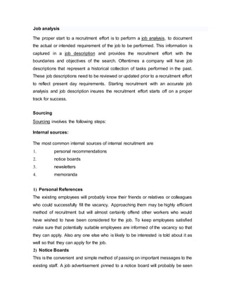 Job analysis
The proper start to a recruitment effort is to perform a job analysis, to document
the actual or intended requirement of the job to be performed. This information is
captured in a job description and provides the recruitment effort with the
boundaries and objectives of the search. Oftentimes a company will have job
descriptions that represent a historical collection of tasks performed in the past.
These job descriptions need to be reviewed or updated prior to a recruitment effort
to reflect present day requirements. Starting recruitment with an accurate job
analysis and job description insures the recruitment effort starts off on a proper
track for success.
Sourcing
Sourcing involves the following steps:
Internal sources:
The most common internal sources of internal recruitment are
1. personal recommendations
2. notice boards
3. newsletters
4. memoranda
1) Personal References
The existing employees will probably know their friends or relatives or colleagues
who could successfully fill the vacancy. Approaching them may be highly efficient
method of recruitment but will almost certainly offend other workers who would
have wished to have been considered for the job. To keep employees satisfied
make sure that potentially suitable employees are informed of the vacancy so that
they can apply. Also any one else who is likely to be interested is told about it as
well so that they can apply for the job.
2) Notice Boards
This is the convenient and simple method of passing on important messages to the
existing staff. A job advertisement pinned to a notice board will probably be seen
 