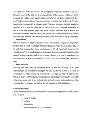 and read by a sufficient number of appropriate employees at little or no cost.
However many of the staff will probably not learn of the vacancy in this way either
because the notice board poorly located or is full of out dated notices that they
don’t bother to look at it, as they assume there is nothing new to find out. A notice
board must be ensured that it is well sited. Wherever it is been placed it should be
certain that it is seen by every one. It means there must be equal opportunity to
see to it and this happens when they know that just important topical notices are
on display. Attention must be paid to the design and contents of the notice if it is to
catch the eye and make the employee read on and then want to apply for the job.
3) Newsletters
Many companies regularly produce in-house newsletters, magazines or journals
for their staff to read. It is hoped that latest company news sheet is read avidly by
all staff thus ensuring that every one is aware of the job opportunity advertised in
it. Unfortunately this is not always so, because it is sometimes not circulated widely
enough and employees may find it boring and choose not to read it. Newsletter can
be utilized as the source of recruitment if it is convinced that everybody will see a
copy.
4) Memorandum
Possibly the best way of circulating news of the job vacancy is to send
memorandum to department managers to read out to the teams or to write all
employees perhaps enclosing memoranda in wage packets if appropriate.
However it can be a time consuming process to contact staff individually, especially
if there is a large work force. It should also be kept in mind as to in which way the
memorandum is phrased out so that the job appeals to likely applicants.
External sources:
There are many sources to choose from if you are seeking to recruit from outside
the company.
1. word of mouth
2. notices
3. job centers
4. private agencies and consultants
 