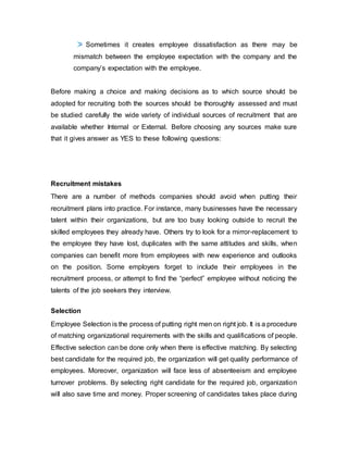 Sometimes it creates employee dissatisfaction as there may be
mismatch between the employee expectation with the company and the
company’s expectation with the employee.
Before making a choice and making decisions as to which source should be
adopted for recruiting both the sources should be thoroughly assessed and must
be studied carefully the wide variety of individual sources of recruitment that are
available whether Internal or External. Before choosing any sources make sure
that it gives answer as YES to these following questions:
Recruitment mistakes
There are a number of methods companies should avoid when putting their
recruitment plans into practice. For instance, many businesses have the necessary
talent within their organizations, but are too busy looking outside to recruit the
skilled employees they already have. Others try to look for a mirror-replacement to
the employee they have lost, duplicates with the same attitudes and skills, when
companies can benefit more from employees with new experience and outlooks
on the position. Some employers forget to include their employees in the
recruitment process, or attempt to find the “perfect” employee without noticing the
talents of the job seekers they interview.
Selection
Employee Selection is the process of putting right men on right job. It is a procedure
of matching organizational requirements with the skills and qualifications of people.
Effective selection can be done only when there is effective matching. By selecting
best candidate for the required job, the organization will get quality performance of
employees. Moreover, organization will face less of absenteeism and employee
turnover problems. By selecting right candidate for the required job, organization
will also save time and money. Proper screening of candidates takes place during
 